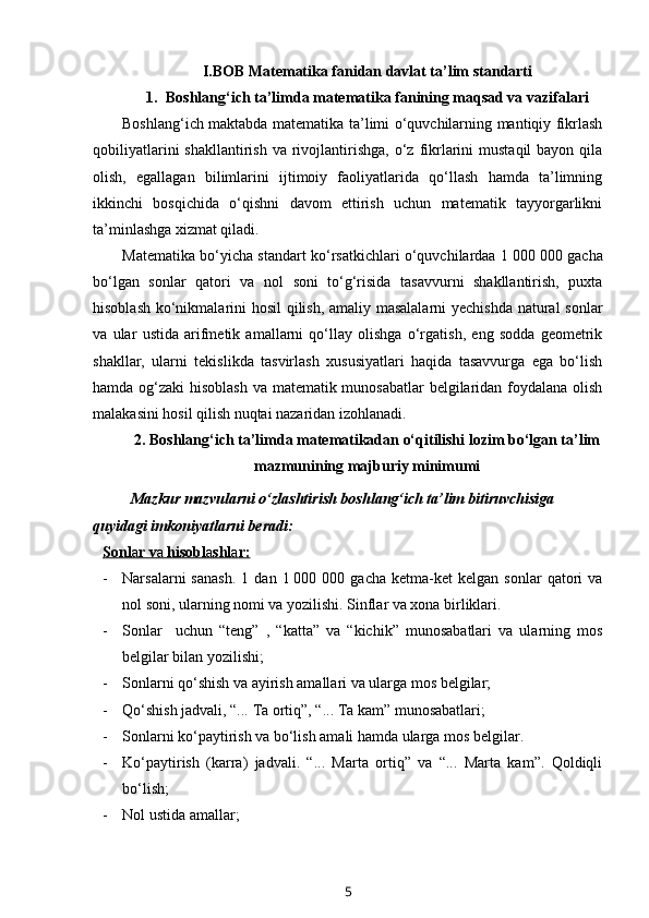 I.BOB Matematika fanidan davlat ta’lim standarti
1. Boshlang‘ich ta’limda matematika fanining maqsad va vazifalari
Boshlang‘ich maktabda matematika ta’limi o‘quvchilarning mantiqiy fikrlash
qobiliyatlarini   shakllantirish  va rivojlantirishga,  o‘z  fikrlarini   mustaqil  bayon  qila
olish,   egallagan   bilimlarini   ijtimoiy   faoliyatlarida   qo‘llash   hamda   ta’limning
ikkinchi   bosqichida   o‘qishni   davom   ettirish   uchun   matematik   tayyorgarlikni
ta’minlashga xizmat qiladi. 
Matematika bo‘yicha standart ko‘rsatkichlari o‘quvchilardaa 1   000 000 gacha
bo‘lgan   sonlar   qatori   va   nol   soni   to‘g‘risida   tasavvurni   shakllantirish,   puxta
hisoblash ko‘nikmalarini hosil qilish, amaliy masalalarni yechishda natural sonlar
va   ular   ustida   arifmetik   amallarni   qo‘llay   olishga   o‘rgatish,   eng   sodda   geometrik
shakllar,   ularni   tekislikda   tasvirlash   xususiyatlari   haqida   tasavvurga   ega   bo‘lish
hamda og‘zaki hisoblash va matematik munosabatlar  belgilaridan foydalana olish
malakasini hosil qilish nuqtai nazaridan izohlanadi.
2. B oshlang‘ich ta’limda matematikadan o‘qitilishi lozim bo‘lgan ta’lim
mazmunining majburiy minimumi
Mazkur mazvularni o‘zlashtirish boshlang‘ich ta’lim bitiruvchisiga 
quyidagi imkoniyatlarni beradi:
Sonl    a   r v    a    hisobl    a   shl    a   r:   
- Narsalarni   sanash.   1   dan  1   000  000   gacha   ketma-ket   kelgan   sonlar   qatori   va
nol soni, ularning nomi va yozilishi. Sinflar va xona birliklari. 
- Sonlar     uchun   “teng”   ,   “katta”   va   “kichik”   munosabatlari   va   ularning   mos
belgilar bilan yozilishi;
- Sonlarni qo‘shish va ayirish amallari va ularga mos belgilar;
- Qo‘shish jadvali, “... Ta ortiq”, “... Ta kam” munosabatlari; 
- Sonlarni ko‘paytirish va bo‘lish amali hamda ularga mos belgilar. 
- Ko‘paytirish   (karra)   jadvali.   “...   Marta   ortiq”   va   “...   Marta   kam”.   Qoldiqli
bo‘lish;
- Nol ustida amallar;
5 