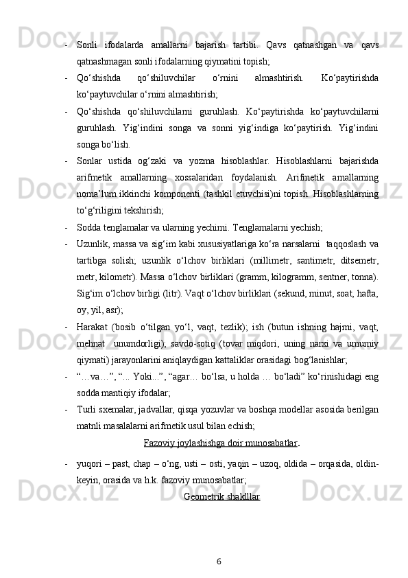 - Sonli   ifodalarda   amallarni   bajarish   tartibi.   Qavs   qatnashgan   va   qavs
qatnashmagan sonli ifodalarning qiymatini topish;
- Qo‘shishda   qo‘shiluvchilar   o‘rnini   almashtirish.   Ko‘paytirishda
ko‘paytuvchilar o‘rnini almashtirish;
- Qo‘shishda   qo‘shiluvchilarni   guruhlash.   Ko‘paytirishda   ko‘paytuvchilarni
guruhlash.   Yig‘indini   songa   va   sonni   yig‘indiga   ko‘paytirish.   Yig‘indini
songa bo‘lish.
- Sonlar   ustida   og‘zaki   va   yozma   hisoblashlar.   Hisoblashlarni   bajarishda
arifmetik   amallarning   xossalaridan   foydalanish.   Arifmetik   amallarning
noma’lum  ikkinchi  komponenti  (tashkil  etuvchisi)ni  topish. Hisoblashlarning
to‘g‘riligini tekshirish;
- Sodda tenglamalar va ularning yechimi. Tenglamalarni yechish;
- Uzunlik, massa va sig‘im kabi xususiyatlariga ko‘ra narsalarni   taqqoslash va
tartibga   solish;   uzunlik   o‘lchov   birliklari   (millimetr,   santimetr,   ditsemetr,
metr, kilometr). Massa o‘lchov   birliklari (gramm, kilogramm, sentner, tonna).
Sig‘im o‘lchov birligi (litr). Vaqt o‘lchov birliklari (sekund, minut, soat, hafta,
oy, yil, asr);
- Harakat   (bosib   o‘tilgan   yo‘l,   vaqt,   tezlik);   ish   (butun   ishning   hajmi,   vaqt,
mehnat     unumdorligi);   savdo-sotiq   (tovar   miqdori,   uning   narxi   va   umumiy
qiymati) jarayonlarini aniqlaydigan kattaliklar orasidagi bog‘lanishlar; 
- “…va…”, “... Yoki...”, “agar… bo‘lsa, u holda … bo‘ladi” ko‘rinishidagi eng
sodda mantiqiy ifodalar;
- Turli sxemalar, jadvallar, qisqa yozuvlar va boshqa modellar asosida berilgan
matnli masalalarni arifmetik usul bilan echish;
Fazoviy joylashishga doir munosabatlar .
- yuqori – past, chap – o‘ng, usti – osti, yaqin – uzoq, oldida – orqasida, oldin-
keyin, orasida va h.k. fazoviy munosabatlar;
G eometrik shaklllar
6 