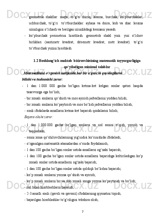 - geometrik   shakllar:   nuqta,   to‘g‘ri   chiziq,   kesma,   burchak,   ko‘pburchaklar,
uchburchak,   to‘g‘ri     to‘rtburchaklar.   aylana   va   doira,   kub   va   shar.   kesma
uzunligini o‘lchash va berilgan uzunlikdagi kesmani yasash.
- ko‘pburchak   perimetrini   hisoblash.   geometrik   shakl   yuzi.   yuz   o‘lchov
birliklari   (santimetr   kvadrat,   ditsemetr   kvadrat,   metr   kvadrat).   to‘g‘ri
to‘rtburchak yuzini hisoblash.
1.2  Boshlang‘ich maktab  bitiruvchisining matematik tayyorgarligiga
qo‘yiladigan minimal talablar
   Matematikani o‘rganish natijasida har bir o‘quvchi quyidagilarni 
bilishi va tushunishi zarur:
- 1   dan   1   000   000   gacha   bo‘lgan   ketma-ket   kelgan   sonlar   qatori   haqida
tasavvurga ega bo‘lish; 
- bir xonali sonlarni qo‘shish va mos ayirish jadvallarini yoddan bilish;
- bir xonali sonlarni ko‘paytirish va mos bo‘lish jadvallarini yoddan bilish;
- sonli ifodalarda amallarni ketma-ket bajarish qoidalarini bilish;
Bajara olishi zarur:  
- 1   dan   1   000   000   gacha   bo‘lgan   sonlarni   va   nol   sonini   o‘qish,   yozish   va
taqqoslash ;
- sonni xona qo‘shiluvchilarining yig‘indisi ko‘rinishida ifodalash;
- o‘rganilgan matematik atamalardan o‘rnida foydalanish;
- 1 dan 100 gacha bo‘lgan sonlar ustida amallarni og‘zaki bajarish;
- 1 dan 100 gacha bo‘lgan sonlar ustida amallarni bajarishga keltiriladigan ko‘p
xonali sonlar ustida amallarni og‘zaki bajarish;
- 1 dan 100 gacha bo‘lgan sonlar ustida qoldiqli bo‘lishni bajarish ;
- ko‘p xonali sonlarni yozma qo‘shish va ayirish;
- ko‘p xonali sonlarni bir va ikki xonali songa yozma ko‘paytirish va bo‘lish;
- nol bilan hisoblashlarni bajarish;
- 2-3 amalli sonli (qavsli va qavssiz) ifodalarning qiymatini topish;
- bajarilgan hisoblashlar to‘g‘riligini tekshira olish;
7 