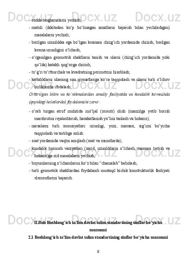 - sodda tenglamalarni yechish;
- matnli   (ikkitadan   ko‘p   bo‘lmagan   amallarni   bajarish   bilan   yechiladigan)
masalalarni yechish;
- berilgan uzunlikka ega bo‘lgan kesmani  chizg‘ich yordamida chizish, berilgan
kesma uzunligini o‘lchash; 
- o‘rganilgan   geometrik   shakllarni   tanish   va   ularni   (chizg‘ich   yordamida   yoki
qo‘lda) katakli qog‘ozga chizish;
- to‘g‘ri to‘rtburchak va kvadratning perimetrini hisoblash;
- kattaliklarni   ularning  son  qiymatlariga  ko‘ra  taqqoslash   va ularni  turli  o‘lchov
birliklarida ifodalash;
Orttirilgan   bilim   va   ko‘nikmalardan   amaliy   faoliyatda   va   kundalik   turmushda
(quyidagi holatlarda) foydalanishi zarur:
- o‘rab   turgan   atrof   muhitida   mo‘ljal   (orientr)   olish   (manzilga   yetib   borish
marshrutini rejalashtirish, harakatlanish yo‘lini tanlash va hokazo);
- narsalarni   turli   xususiyatlari:   uzunligi,   yuzi,   massasi,   sig‘imi   bo‘yicha
taqqoslash va tartibga solish: 
- soat yordamida vaqtni aniqlash (soat va minutlarda); 
- kundalik   turmush   vaziyatlari   (xarid,   uzunliklarni   o‘lchash,   massani   tortish   va
hokazo)ga oid masalalarni yechish;
- buyumlarning o‘lchamlarini ko‘z bilan “chamalab” baholash;
- turli   geometrik   shakllardan   foydalanib   mustaqil   kichik   konstruktorlik   faoliyati
elementlarini bajarish.        
II.Bob Boshlang‘ich ta’lim davlat talim standartining sinflar bo‘yicha
mazmuni
2.1 Boshlang‘ich ta’lim davlat talim standartining sinflar bo‘yicha mazmuni
8 