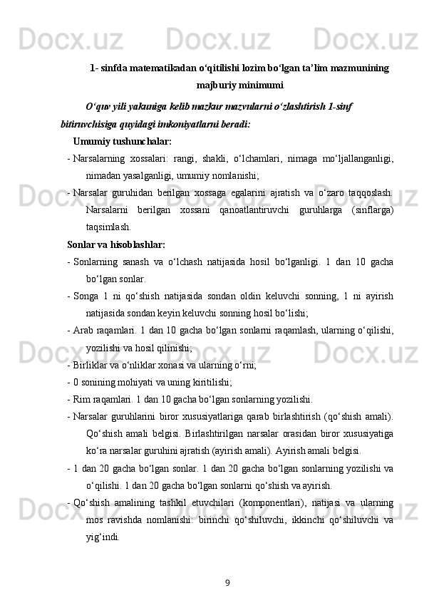 1- sinfda matematikadan o‘qitilishi lozim bo‘lgan ta’lim mazmunining
majburiy minimumi
O‘quv yili yakuniga kelib mazkur mazvularni o‘zlashtirish 1-sinf 
bitiruvchisiga quyidagi imkoniyatlarni beradi:
      Umumiy tushunchalar:
- Narsalarning   xossalari:   rangi,   shakli,   o‘lchamlari,   nimaga   mo‘ljallanganligi,
nimadan yasalganligi, umumiy nomlanishi;
- Narsalar   guruhidan   berilgan   xossaga   egalarini   ajratish   va   o‘zaro   taqqoslash.
Narsalarni   berilgan   xossani   qanoatlantiruvchi   guruhlarga   (sinflarga)
taqsimlash.
Sonlar va hisoblashlar:
- Sonlarning   sanash   va   o‘lchash   natijasida   hosil   bo‘lganligi.   1   dan   10   gacha
bo‘lgan sonlar. 
- Songa   1   ni   qo‘shish   natijasida   sondan   oldin   keluvchi   sonning,   1   ni   ayirish
natijasida sondan keyin keluvchi sonning hosil bo‘lishi;
- Arab raqamlari. 1 dan 10 gacha bo‘lgan sonlarni raqamlash, ularning o‘qilishi,
yozilishi va hosil qilinishi;
- Birliklar va o‘nliklar xonasi va ularning o‘rni;
- 0 sonining mohiyati va uning kiritilishi;
- Rim raqamlari. 1 dan 10 gacha bo‘lgan sonlarning yozilishi. 
- Narsalar   guruhlarini   biror   xususiyatlariga   qarab   birlashtirish   (qo‘shish   amali).
Qo‘shish   amali   belgisi.   Birlashtirilgan   narsalar   orasidan   biror   xususiyatiga
ko‘ra narsalar guruhini ajratish (ayirish amali).  Ayirish amali belgisi.
- 1 dan 20 gacha bo‘lgan sonlar. 1 dan 20 gacha bo‘lgan sonlarning yozilishi va
o‘qilishi.  1 dan 20 gacha bo‘lgan sonlarni qo‘shish va ayirish. 
- Qo‘shish   amalining   tashkil   etuvchilari   (komponentlari),   natijasi   va   ularning
mos   ravishda   nomlanishi:   birinchi   qo‘shiluvchi,   ikkinchi   qo‘shiluvchi   va
yig‘indi.
9 