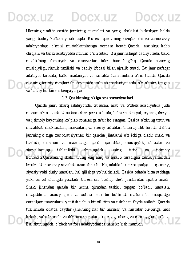 Ularning   ijodida   qasida   janrining   an'analari   va   yangi   shakllari   birlashgan   holda
yangi   badiiy   ko‘lam   yaratmoqda.   Bu   esa   qasidaning   rivojlanishi   va   zamonaviy
adabiyotdagi   o‘rnini   mustahkamlashga   yordam   beradi.Qasida   janrining   kelib
chiqishi va tarixi adabiyotda muhim o‘rin tutadi. Bu janr nafaqat badiiy ifoda, balki
muallifning   shaxsiyati   va   tasavvurlari   bilan   ham   bog‘liq.   Qasida   o‘zining
musiqiyligi,  ritmik  tuzilishi   va  badiiy   ifodasi   bilan   ajralib  turadi.  Bu   janr   nafaqat
adabiyot   tarixida,   balki   madaniyat   va   san'atda   ham   muhim   o‘rin   tutadi.   Qasida
o‘zining   tarixiy   rivojlanishi   davomida   ko‘plab   madaniyatlarda   o‘z   o‘rnini   topgan
va badiiy ko‘lamini kengaytirgan.
1.2. Qasidaning o'ziga xos xususiyatlari .
Qasida   janri   Sharq   adabiyotida,   xususan,   arab   va   o‘zbek   adabiyotida   juda
muhim o‘rin tutadi. U nafaqat she'r janri sifatida, balki madaniyat, siyosat, diniyat
va ijtimoiy hayotning ko‘plab sohalariga ta'sir ko‘rsatgan. Qasida o‘zining uzun va
murakkab  strukturalari,  mavzulari, va  she'riy  uslublari  bilan  ajralib  turadi.  Ushbu
janrning   o‘ziga   xos   xususiyatlari   bir   qancha   jihatlarni   o‘z   ichiga   oladi:   shakl   va
tuzilish,   mazmun   va   mazmunga   qarshi   qarashlar,   musiqiylik,   obrazlar   va
simvollarning   ishlatilishi,   shuningdek,   uning   tarixi   va   ijtimoiy
konteksti.Qasidaning   shakli   uning   eng   aniq   va   ajralib   turadigan   xususiyatlaridan
biridir. U an'anaviy ravishda uzun she’r bo‘lib, odatda biror maqsadga — ijtimoiy,
siyosiy yoki diniy masalani hal qilishga yo‘naltiriladi. Qasida odatda bitta raddaga
yoki   bir   xil   ohangda   yoziladi,   bu   esa   uni   boshqa   she’r   janrlaridan   ajratib   turadi.
Shakl   jihatidan   qasida   bir   necha   qismdan   tashkil   topgan   bo‘ladi,   masalan,
muqaddima,   asosiy   qism   va   xulosa.   Har   bir   bo‘limda   ma'lum   bir   maqsadga
qaratilgan mavzularni yoritish uchun bir xil ritm va uslubdan foydalaniladi. Qasida
tuzilishida   odatda   baytlar   (she'rning   har   bir   misrasi)   va   misralar   bir-biriga   mos
keladi, ya'ni birinchi va ikkinchi misralar o‘rtasidagi ohang va ritm uyg‘un bo‘ladi.
Bu, shuningdek, o‘zbek va fors adabiyotlarida ham ko‘rish mumkin.
10 