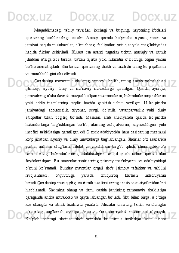Muqaddimadagi   tabiiy   tavsiflar,   kechagi   va   bugungi   hayotning   ifodalari
qasidaning   boshlanishiga   xosdir.   Asosiy   qismda   ko‘pincha   siyosat,   inson   va
jamiyat haqida mulohazalar, o‘tmishdagi  faoliyatlar, yutuqlar yoki mag‘lubiyatlar
haqida   fikrlar   keltiriladi.   Xulosa   esa   asarni   tugatish   uchun   musiqiy   va   ritmik
jihatdan   o‘ziga   xos   tarzda,   ba'zan   tajriba   yoki   hikmatni   o‘z   ichiga   olgan   yakun
bo‘lib xizmat qiladi. Shu tarzda, qasidaning shakli va tuzilishi uning ko‘p qatlamli
va murakkabligini aks ettiradi.
Qasidaning   mazmuni   juda   keng   qamrovli   bo‘lib,   uning   asosiy   yo‘nalishlari
ijtimoiy,   siyosiy,   diniy   va   ma'naviy   mavzularga   qaratilgan.   Qasida,   ayniqsa,
jamiyatning o‘sha davrida mavjud bo‘lgan muammolarni, hukmdorlarning ishlarini
yoki   oddiy   insonlarning   taqdiri   haqida   gapirish   uchun   yozilgan.   U   ko‘pincha
jamiyatdagi   adolatsizlik,   xiyonat,   sevgi,   do‘stlik,   vatanparvarlik   yoki   diniy
e'tiqodlar   bilan   bog‘liq   bo‘ladi.   Masalan,   arab   she'riyatida   qasida   ko‘pincha
hukmdorlarga   bag‘ishlangan   bo‘lib,   ularning   xulq-atvorini,   xayrixohligini   yoki
insofini   ta'kidlashga   qaratilgan   edi.O‘zbek   adabiyotida   ham   qasidaning   mazmuni
ko‘p   jihatdan   siyosiy   va   diniy   mavzularga   bag‘ishlangan.   Shoirlar   o‘z   asarlarida
yurtni,   millatni   ulug‘lash,   adolat   va   yaxshilikni   targ‘ib   qilish,   shuningdek,   o‘z
zamonasidagi   hukmdorlarning   adolatsizligini   tanqid   qilish   uchun   qasidalardan
foydalanishgan.   Bu   mavzular   shoirlarning   ijtimoiy   mas'uliyatini   va   adabiyotdagi
o‘rnini   ko‘rsatadi.   Bunday   mavzular   orqali   she'r   ijtimoiy   tafakkur   va   tahlilni
rivojlantiradi,   o‘quvchiga   yanada   chuqurroq   fikrlash   imkoniyatini
beradi.Qasidaning musiqiyligi va ritmik tuzilishi uning asosiy xususiyatlaridan biri
hisoblanadi.   She'rning   ohang   va   ritmi   qasida   janrining   zamonaviy   shakllariga
qaraganda   ancha   murakkab   va   qayta   ishlangan   bo‘ladi.   Shu   bilan   birga,   u   o‘ziga
xos   ohangda   va   ritmik   tuzilmada   yoziladi.   Misralar   orasidagi   tembr   va   ohanglar
o‘rtasidagi   bog‘lanish,   ayniqsa,   Arab   va   Fors   she'riyatida   muhim   rol   o‘ynaydi.
Ko‘plab   qadimgi   shoirlar   she'r   yozishda   bu   ritmik   tuzilishga   katta   e'tibor
11