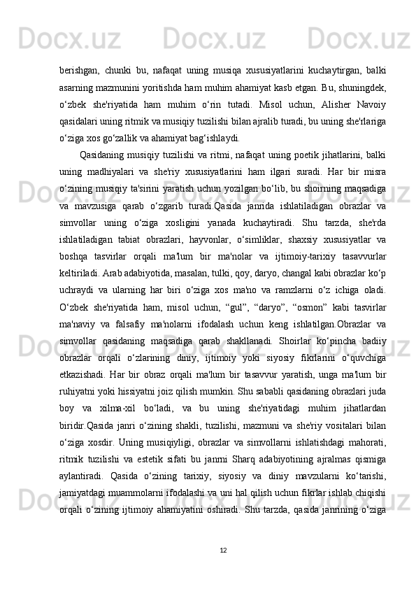 berishgan,   chunki   bu,   nafaqat   uning   musiqa   xususiyatlarini   kuchaytirgan,   balki
asarning mazmunini yoritishda ham muhim ahamiyat kasb etgan. Bu, shuningdek,
o‘zbek   she'riyatida   ham   muhim   o‘rin   tutadi.   Misol   uchun,   Alisher   Navoiy
qasidalari uning ritmik va musiqiy tuzilishi bilan ajralib turadi, bu uning she'rlariga
o‘ziga xos go‘zallik va ahamiyat bag‘ishlaydi.
Qasidaning   musiqiy   tuzilishi   va   ritmi,   nafaqat   uning   poetik   jihatlarini,   balki
uning   madhiyalari   va   she'riy   xususiyatlarini   ham   ilgari   suradi.   Har   bir   misra
o‘zining musiqiy  ta'sirini  yaratish uchun yozilgan bo‘lib, bu shoirning maqsadiga
va   mavzusiga   qarab   o‘zgarib   turadi.Qasida   janrida   ishlatiladigan   obrazlar   va
simvollar   uning   o‘ziga   xosligini   yanada   kuchaytiradi.   Shu   tarzda,   she'rda
ishlatiladigan   tabiat   obrazlari,   hayvonlar,   o‘simliklar,   shaxsiy   xususiyatlar   va
boshqa   tasvirlar   orqali   ma'lum   bir   ma'nolar   va   ijtimoiy-tarixiy   tasavvurlar
keltiriladi. Arab adabiyotida, masalan, tulki, qoy, daryo, changal kabi obrazlar ko‘p
uchraydi   va   ularning   har   biri   o‘ziga   xos   ma'no   va   ramzlarni   o‘z   ichiga   oladi.
O‘zbek   she'riyatida   ham,   misol   uchun,   “gul”,   “daryo”,   “osmon”   kabi   tasvirlar
ma'naviy   va   falsafiy   ma'nolarni   ifodalash   uchun   keng   ishlatilgan.Obrazlar   va
simvollar   qasidaning   maqsadiga   qarab   shakllanadi.   Shoirlar   ko‘pincha   badiiy
obrazlar   orqali   o‘zlarining   diniy,   ijtimoiy   yoki   siyosiy   fikrlarini   o‘quvchiga
etkazishadi.   Har   bir   obraz   orqali   ma'lum   bir   tasavvur   yaratish,   unga   ma'lum   bir
ruhiyatni yoki hissiyatni joiz qilish mumkin. Shu sababli qasidaning obrazlari juda
boy   va   xilma-xil   bo‘ladi,   va   bu   uning   she'riyatidagi   muhim   jihatlardan
biridir.Qasida   janri   o‘zining   shakli,   tuzilishi,   mazmuni   va   she'riy   vositalari   bilan
o‘ziga   xosdir.   Uning   musiqiyligi,   obrazlar   va   simvollarni   ishlatishdagi   mahorati,
ritmik   tuzilishi   va   estetik   sifati   bu   janrni   Sharq   adabiyotining   ajralmas   qismiga
aylantiradi.   Qasida   o‘zining   tarixiy,   siyosiy   va   diniy   mavzularni   ko‘tarishi,
jamiyatdagi muammolarni ifodalashi va uni hal qilish uchun fikrlar ishlab chiqishi
orqali   o‘zining   ijtimoiy   ahamiyatini   oshiradi.   Shu   tarzda,   qasida   janrining   o‘ziga
12 