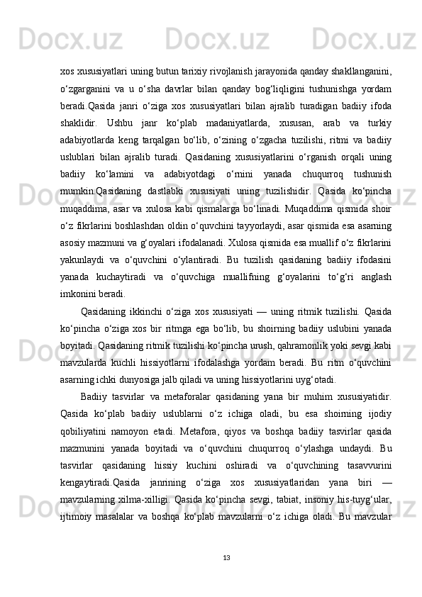 xos xususiyatlari uning butun tarixiy rivojlanish jarayonida qanday shakllanganini,
o‘zgarganini   va   u   o‘sha   davrlar   bilan   qanday   bog‘liqligini   tushunishga   yordam
beradi.Qasida   janri   o‘ziga   xos   xususiyatlari   bilan   ajralib   turadigan   badiiy   ifoda
shaklidir.   Ushbu   janr   ko‘plab   madaniyatlarda,   xususan,   arab   va   turkiy
adabiyotlarda   keng   tarqalgan   bo‘lib,   o‘zining   o‘zgacha   tuzilishi,   ritmi   va   badiiy
uslublari   bilan   ajralib   turadi.   Qasidaning   xususiyatlarini   o‘rganish   orqali   uning
badiiy   ko‘lamini   va   adabiyotdagi   o‘rnini   yanada   chuqurroq   tushunish
mumkin.Qasidaning   dastlabki   xususiyati   uning   tuzilishidir.   Qasida   ko‘pincha
muqaddima,   asar   va   xulosa   kabi   qismalarga   bo‘linadi.   Muqaddima   qismida   shoir
o‘z fikrlarini boshlashdan oldin o‘quvchini tayyorlaydi, asar qismida esa asarning
asosiy mazmuni va g‘oyalari ifodalanadi. Xulosa qismida esa muallif o‘z fikrlarini
yakunlaydi   va   o‘quvchini   o‘ylantiradi.   Bu   tuzilish   qasidaning   badiiy   ifodasini
yanada   kuchaytiradi   va   o‘quvchiga   muallifning   g‘oyalarini   to‘g‘ri   anglash
imkonini beradi.
Qasidaning   ikkinchi   o‘ziga   xos   xususiyati   —   uning   ritmik   tuzilishi.   Qasida
ko‘pincha   o‘ziga   xos   bir   ritmga   ega   bo‘lib,   bu   shoirning   badiiy   uslubini   yanada
boyitadi. Qasidaning ritmik tuzilishi ko‘pincha urush, qahramonlik yoki sevgi kabi
mavzularda   kuchli   hissiyotlarni   ifodalashga   yordam   beradi.   Bu   ritm   o‘quvchini
asarning ichki dunyosiga jalb qiladi va uning hissiyotlarini uyg‘otadi.
Badiiy   tasvirlar   va   metaforalar   qasidaning   yana   bir   muhim   xususiyatidir.
Qasida   ko‘plab   badiiy   uslublarni   o‘z   ichiga   oladi,   bu   esa   shoirning   ijodiy
qobiliyatini   namoyon   etadi.   Metafora,   qiyos   va   boshqa   badiiy   tasvirlar   qasida
mazmunini   yanada   boyitadi   va   o‘quvchini   chuqurroq   o‘ylashga   undaydi.   Bu
tasvirlar   qasidaning   hissiy   kuchini   oshiradi   va   o‘quvchining   tasavvurini
kengaytiradi.Qasida   janrining   o‘ziga   xos   xususiyatlaridan   yana   biri   —
mavzularning   xilma-xilligi.   Qasida   ko‘pincha   sevgi,   tabiat,   insoniy   his-tuyg‘ular,
ijtimoiy   masalalar   va   boshqa   ko‘plab   mavzularni   o‘z   ichiga   oladi.   Bu   mavzular
13 