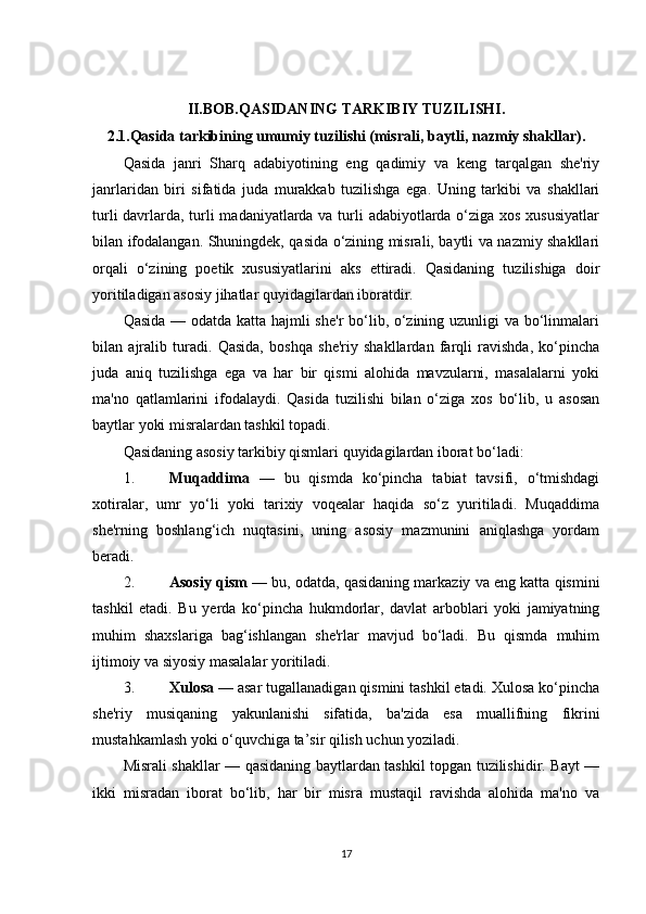 II.BOB. QASIDANING TARKIBIY TUZILISHI .
2.1. Qasida tarkibining umumiy tuzilishi (misrali, baytli, nazmiy shakllar).
Qasida   janri   Sharq   adabiyotining   eng   qadimiy   va   keng   tarqalgan   she'riy
janrlaridan   biri   sifatida   juda   murakkab   tuzilishga   ega.   Uning   tarkibi   va   shakllari
turli  davrlarda, turli  madaniyatlarda va turli adabiyotlarda o‘ziga xos xususiyatlar
bilan ifodalangan. Shuningdek, qasida o‘zining misrali, baytli va nazmiy shakllari
orqali   o‘zining   poetik   xususiyatlarini   aks   ettiradi.   Qasidaning   tuzilishiga   doir
yoritiladigan asosiy jihatlar quyidagilardan iboratdir.
Qasida — odatda katta hajmli she'r  bo‘lib, o‘zining uzunligi  va bo‘linmalari
bilan   ajralib   turadi.   Qasida,   boshqa   she'riy   shakllardan   farqli   ravishda,   ko‘pincha
juda   aniq   tuzilishga   ega   va   har   bir   qismi   alohida   mavzularni,   masalalarni   yoki
ma'no   qatlamlarini   ifodalaydi.   Qasida   tuzilishi   bilan   o‘ziga   xos   bo‘lib,   u   asosan
baytlar yoki misralardan tashkil topadi.
Qasidaning asosiy tarkibiy qismlari quyidagilardan iborat bo‘ladi:
1. Muqaddima   —   bu   qismda   ko‘pincha   tabiat   tavsifi,   o‘tmishdagi
xotiralar,   umr   yo‘li   yoki   tarixiy   voqealar   haqida   so‘z   yuritiladi.   Muqaddima
she'rning   boshlang‘ich   nuqtasini,   uning   asosiy   mazmunini   aniqlashga   yordam
beradi.
2. Asosiy qism  — bu, odatda, qasidaning markaziy va eng katta qismini
tashkil   etadi.   Bu   yerda   ko‘pincha   hukmdorlar,   davlat   arboblari   yoki   jamiyatning
muhim   shaxslariga   bag‘ishlangan   she'rlar   mavjud   bo‘ladi.   Bu   qismda   muhim
ijtimoiy va siyosiy masalalar yoritiladi.
3. Xulosa  — asar tugallanadigan qismini tashkil etadi. Xulosa ko‘pincha
she'riy   musiqaning   yakunlanishi   sifatida,   ba'zida   esa   muallifning   fikrini
mustahkamlash yoki o‘quvchiga ta’sir qilish uchun yoziladi.
Misrali shakllar — qasidaning baytlardan tashkil topgan tuzilishidir. Bayt —
ikki   misradan   iborat   bo‘lib,   har   bir   misra   mustaqil   ravishda   alohida   ma'no   va
17 