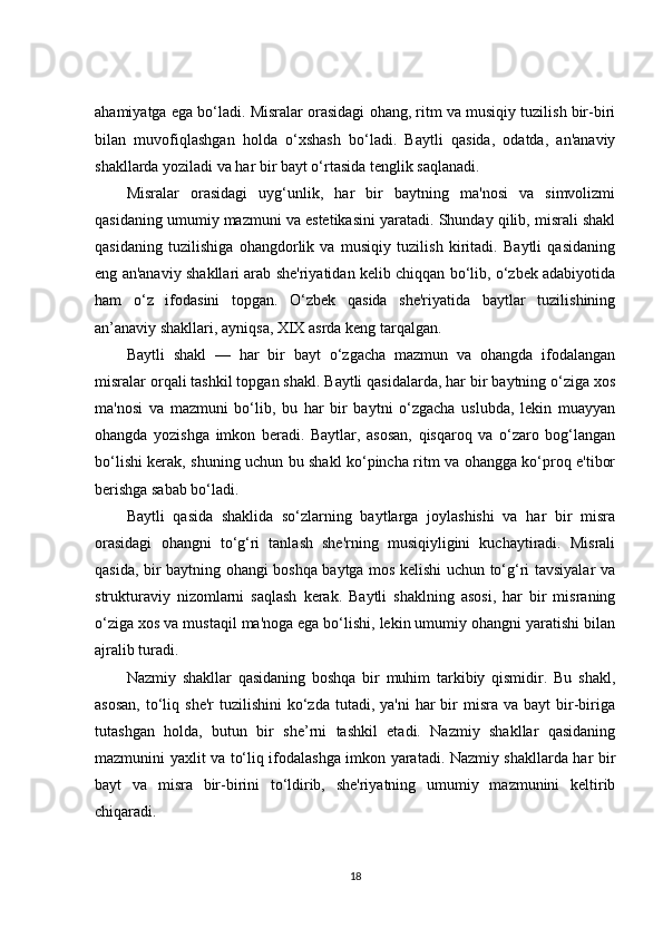 ahamiyatga ega bo‘ladi. Misralar orasidagi ohang, ritm va musiqiy tuzilish bir-biri
bilan   muvofiqlashgan   holda   o‘xshash   bo‘ladi.   Baytli   qasida,   odatda,   an'anaviy
shakllarda yoziladi va har bir bayt o‘rtasida tenglik saqlanadi.
Misralar   orasidagi   uyg‘unlik,   har   bir   baytning   ma'nosi   va   simvolizmi
qasidaning umumiy mazmuni va estetikasini yaratadi. Shunday qilib, misrali shakl
qasidaning   tuzilishiga   ohangdorlik   va   musiqiy   tuzilish   kiritadi.   Baytli   qasidaning
eng an'anaviy shakllari arab she'riyatidan kelib chiqqan bo‘lib, o‘zbek adabiyotida
ham   o‘z   ifodasini   topgan.   O‘zbek   qasida   she'riyatida   baytlar   tuzilishining
an’anaviy shakllari, ayniqsa, XIX asrda keng tarqalgan.
Baytli   shakl   —   har   bir   bayt   o‘zgacha   mazmun   va   ohangda   ifodalangan
misralar orqali tashkil topgan shakl. Baytli qasidalarda, har bir baytning o‘ziga xos
ma'nosi   va   mazmuni   bo‘lib,   bu   har   bir   baytni   o‘zgacha   uslubda,   lekin   muayyan
ohangda   yozishga   imkon   beradi.   Baytlar,   asosan,   qisqaroq   va   o‘zaro   bog‘langan
bo‘lishi kerak, shuning uchun bu shakl ko‘pincha ritm va ohangga ko‘proq e'tibor
berishga sabab bo‘ladi.
Baytli   qasida   shaklida   so‘zlarning   baytlarga   joylashishi   va   har   bir   misra
orasidagi   ohangni   to‘g‘ri   tanlash   she'rning   musiqiyligini   kuchaytiradi.   Misrali
qasida, bir baytning ohangi boshqa baytga mos kelishi uchun to‘g‘ri tavsiyalar va
strukturaviy   nizomlarni   saqlash   kerak.   Baytli   shaklning   asosi,   har   bir   misraning
o‘ziga xos va mustaqil ma'noga ega bo‘lishi, lekin umumiy ohangni yaratishi bilan
ajralib turadi.
Nazmiy   shakllar   qasidaning   boshqa   bir   muhim   tarkibiy   qismidir.   Bu   shakl,
asosan,   to‘liq she'r  tuzilishini  ko‘zda  tutadi,  ya'ni   har  bir  misra  va bayt   bir-biriga
tutashgan   holda,   butun   bir   she’rni   tashkil   etadi.   Nazmiy   shakllar   qasidaning
mazmunini yaxlit va to‘liq ifodalashga imkon yaratadi. Nazmiy shakllarda har bir
bayt   va   misra   bir-birini   to‘ldirib,   she'riyatning   umumiy   mazmunini   keltirib
chiqaradi.
18