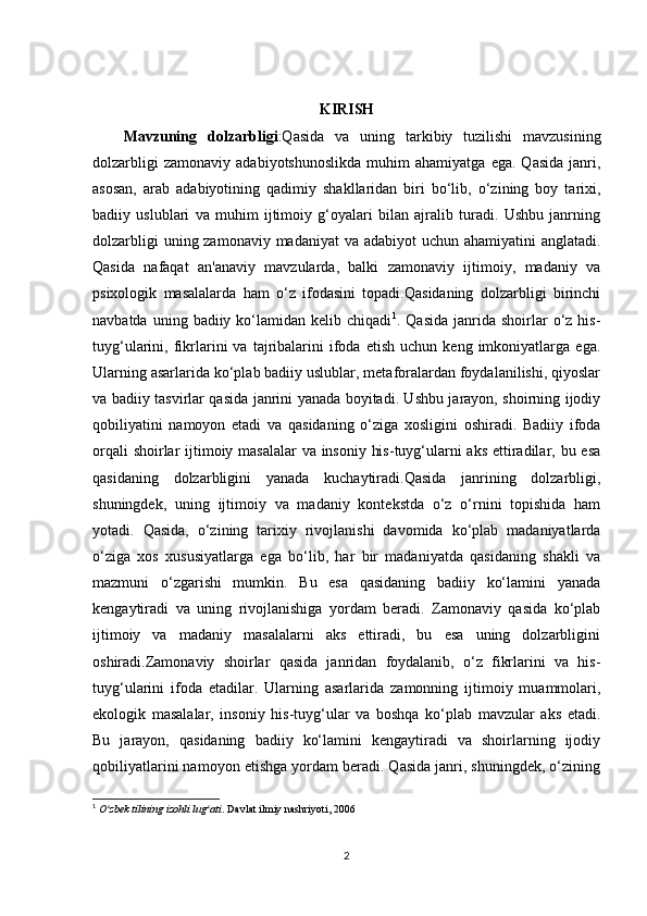 KIRISH
Mavzuning   dolzarbligi :Qasida   va   uning   tarkibiy   tuzilishi   mavzusining
dolzarbligi   zamonaviy   adabiyotshunoslikda   muhim   ahamiyatga   ega.  Qasida   janri,
asosan,   arab   adabiyotining   qadimiy   shakllaridan   biri   bo‘lib,   o‘zining   boy   tarixi,
badiiy   uslublari   va   muhim   ijtimoiy   g‘oyalari   bilan   ajralib   turadi.   Ushbu   janrning
dolzarbligi  uning zamonaviy madaniyat  va adabiyot uchun ahamiyatini anglatadi.
Qasida   nafaqat   an'anaviy   mavzularda,   balki   zamonaviy   ijtimoiy,   madaniy   va
psixologik   masalalarda   ham   o‘z   ifodasini   topadi.Qasidaning   dolzarbligi   birinchi
navbatda  uning  badiiy  ko‘lamidan  kelib  chiqadi 1
.  Qasida   janrida  shoirlar  o‘z  his-
tuyg‘ularini,  fikrlarini   va   tajribalarini   ifoda   etish   uchun   keng  imkoniyatlarga  ega.
Ularning asarlarida ko‘plab badiiy uslublar, metaforalardan foydalanilishi, qiyoslar
va badiiy tasvirlar qasida janrini yanada boyitadi. Ushbu jarayon, shoirning ijodiy
qobiliyatini   namoyon   etadi   va   qasidaning   o‘ziga   xosligini   oshiradi.   Badiiy   ifoda
orqali  shoirlar  ijtimoiy masalalar  va insoniy his-tuyg‘ularni aks ettiradilar, bu esa
qasidaning   dolzarbligini   yanada   kuchaytiradi.Qasida   janrining   dolzarbligi,
shuningdek,   uning   ijtimoiy   va   madaniy   kontekstda   o‘z   o‘rnini   topishida   ham
yotadi.   Qasida,   o‘zining   tarixiy   rivojlanishi   davomida   ko‘plab   madaniyatlarda
o‘ziga   xos   xususiyatlarga   ega   bo‘lib,   har   bir   madaniyatda   qasidaning   shakli   va
mazmuni   o‘zgarishi   mumkin.   Bu   esa   qasidaning   badiiy   ko‘lamini   yanada
kengaytiradi   va   uning   rivojlanishiga   yordam   beradi.   Zamonaviy   qasida   ko‘plab
ijtimoiy   va   madaniy   masalalarni   aks   ettiradi,   bu   esa   uning   dolzarbligini
oshiradi.Zamonaviy   shoirlar   qasida   janridan   foydalanib,   o‘z   fikrlarini   va   his-
tuyg‘ularini   ifoda   etadilar.   Ularning   asarlarida   zamonning   ijtimoiy   muammolari,
ekologik   masalalar,   insoniy   his-tuyg‘ular   va   boshqa   ko‘plab   mavzular   aks   etadi.
Bu   jarayon,   qasidaning   badiiy   ko‘lamini   kengaytiradi   va   shoirlarning   ijodiy
qobiliyatlarini namoyon etishga yordam beradi. Qasida janri, shuningdek, o‘zining
1
  O zbek tilining izohli lug atiʻ ʻ . Davlat ilmiy nashriyoti, 2006
2 