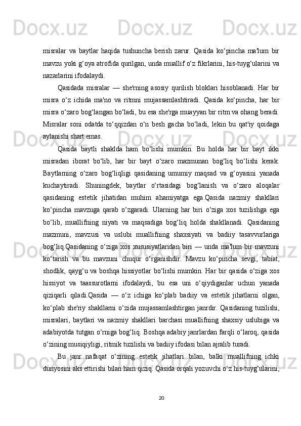 misralar   va   baytlar   haqida   tushuncha   berish   zarur.   Qasida   ko‘pincha   ma'lum   bir
mavzu yoki g‘oya atrofida qurilgan, unda muallif o‘z fikrlarini, his-tuyg‘ularini va
nazarlarini ifodalaydi.
Qasidada   misralar   —   she'rning   asosiy   qurilish   bloklari   hisoblanadi.   Har   bir
misra   o‘z   ichida   ma'no   va   ritmni   mujassamlashtiradi.   Qasida   ko‘pincha,   har   bir
misra o‘zaro bog‘langan bo‘ladi, bu esa she'rga muayyan bir ritm va ohang beradi.
Misralar   soni   odatda   to‘qqizdan   o‘n   besh   gacha   bo‘ladi,   lekin   bu   qat'iy   qoidaga
aylanishi shart emas.
Qasida   baytli   shaklda   ham   bo‘lishi   mumkin.   Bu   holda   har   bir   bayt   ikki
misradan   iborat   bo‘lib,   har   bir   bayt   o‘zaro   mazmunan   bog‘liq   bo‘lishi   kerak.
Baytlarning   o‘zaro   bog‘liqligi   qasidaning   umumiy   maqsad   va   g‘oyasini   yanada
kuchaytiradi.   Shuningdek,   baytlar   o‘rtasidagi   bog‘lanish   va   o‘zaro   aloqalar
qasidaning   estetik   jihatidan   muhim   ahamiyatga   ega.Qasida   nazmiy   shakllari
ko‘pincha   mavzuga   qarab   o‘zgaradi.   Ularning   har   biri   o‘ziga   xos   tuzilishga   ega
bo‘lib,   muallifning   niyati   va   maqsadiga   bog‘liq   holda   shakllanadi.   Qasidaning
mazmuni,   mavzusi   va   uslubi   muallifning   shaxsiyati   va   badiiy   tasavvurlariga
bog‘liq.Qasidaning   o‘ziga   xos   xususiyatlaridan   biri   —   unda   ma'lum   bir   mavzuni
ko‘tarish   va   bu   mavzuni   chuqur   o‘rganishdir.   Mavzu   ko‘pincha   sevgi,   tabiat,
shodlik, qayg‘u va boshqa hissiyotlar  bo‘lishi mumkin. Har bir  qasida o‘ziga xos
hissiyot   va   taassurotlarni   ifodalaydi,   bu   esa   uni   o‘qiydiganlar   uchun   yanada
qiziqarli   qiladi.Qasida   —   o‘z   ichiga   ko‘plab   badiiy   va   estetik   jihatlarni   olgan,
ko‘plab she'riy shakllarni  o‘zida mujassamlashtirgan  janrdir. Qasidaning  tuzilishi,
misralari,   baytlari   va   nazmiy   shakllari   barchasi   muallifning   shaxsiy   uslubiga   va
adabiyotda tutgan o‘rniga bog‘liq. Boshqa adabiy janrlardan farqli o‘laroq, qasida
o‘zining musiqiyligi, ritmik tuzilishi va badiiy ifodasi bilan ajralib turadi.
Bu   janr   nafaqat   o‘zining   estetik   jihatlari   bilan,   balki   muallifning   ichki
dunyosini aks ettirishi bilan ham qiziq. Qasida orqali yozuvchi o‘z his-tuyg‘ularini,
20 