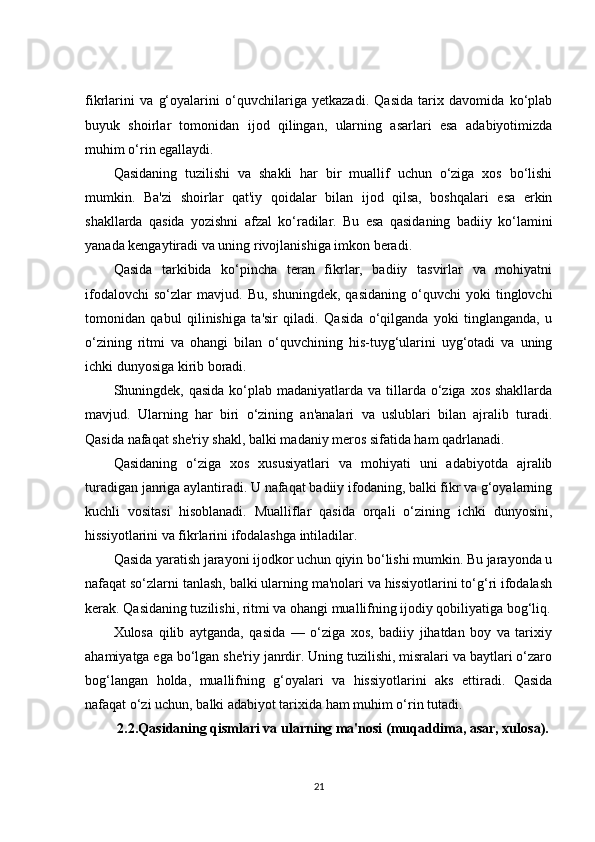 fikrlarini   va   g‘oyalarini   o‘quvchilariga   yetkazadi.   Qasida   tarix   davomida   ko‘plab
buyuk   shoirlar   tomonidan   ijod   qilingan,   ularning   asarlari   esa   adabiyotimizda
muhim o‘rin egallaydi.
Qasidaning   tuzilishi   va   shakli   har   bir   muallif   uchun   o‘ziga   xos   bo‘lishi
mumkin.   Ba'zi   shoirlar   qat'iy   qoidalar   bilan   ijod   qilsa,   boshqalari   esa   erkin
shakllarda   qasida   yozishni   afzal   ko‘radilar.   Bu   esa   qasidaning   badiiy   ko‘lamini
yanada kengaytiradi va uning rivojlanishiga imkon beradi.
Qasida   tarkibida   ko‘pincha   teran   fikrlar,   badiiy   tasvirlar   va   mohiyatni
ifodalovchi   so‘zlar   mavjud.   Bu,   shuningdek,   qasidaning   o‘quvchi   yoki   tinglovchi
tomonidan   qabul   qilinishiga   ta'sir   qiladi.   Qasida   o‘qilganda   yoki   tinglanganda,   u
o‘zining   ritmi   va   ohangi   bilan   o‘quvchining   his-tuyg‘ularini   uyg‘otadi   va   uning
ichki dunyosiga kirib boradi.
Shuningdek, qasida ko‘plab madaniyatlarda va tillarda o‘ziga xos shakllarda
mavjud.   Ularning   har   biri   o‘zining   an'analari   va   uslublari   bilan   ajralib   turadi.
Qasida nafaqat she'riy shakl, balki madaniy meros sifatida ham qadrlanadi.
Qasidaning   o‘ziga   xos   xususiyatlari   va   mohiyati   uni   adabiyotda   ajralib
turadigan janriga aylantiradi. U nafaqat badiiy ifodaning, balki fikr va g‘oyalarning
kuchli   vositasi   hisoblanadi.   Mualliflar   qasida   orqali   o‘zining   ichki   dunyosini,
hissiyotlarini va fikrlarini ifodalashga intiladilar.
Qasida yaratish jarayoni ijodkor uchun qiyin bo‘lishi mumkin. Bu jarayonda u
nafaqat so‘zlarni tanlash, balki ularning ma'nolari va hissiyotlarini to‘g‘ri ifodalash
kerak. Qasidaning tuzilishi, ritmi va ohangi muallifning ijodiy qobiliyatiga bog‘liq.
Xulosa   qilib   aytganda,   qasida   —   o‘ziga   xos,   badiiy   jihatdan   boy   va   tarixiy
ahamiyatga ega bo‘lgan she'riy janrdir. Uning tuzilishi, misralari va baytlari o‘zaro
bog‘langan   holda,   muallifning   g‘oyalari   va   hissiyotlarini   aks   ettiradi.   Qasida
nafaqat o‘zi uchun, balki adabiyot tarixida ham muhim o‘rin tutadi.
2.2.Qasidaning qismlari va ularning ma'nosi (muqaddima, asar, xulosa).
21 