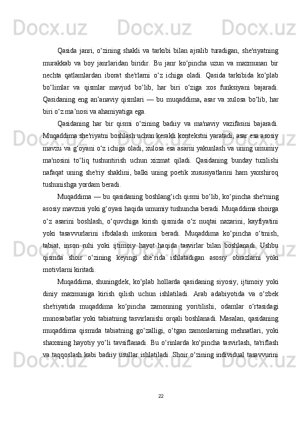 Qasida   janri,   o‘zining   shakli   va   tarkibi   bilan   ajralib   turadigan,   she'riyatning
murakkab   va   boy   janrlaridan   biridir.   Bu   janr   ko‘pincha   uzun   va   mazmunan   bir
nechta   qatlamlardan   iborat   she'rlarni   o‘z   ichiga   oladi.   Qasida   tarkibida   ko‘plab
bo‘limlar   va   qismlar   mavjud   bo‘lib,   har   biri   o‘ziga   xos   funksiyani   bajaradi.
Qasidaning   eng   an’anaviy   qismlari   —   bu   muqaddima ,   asar   va   xulosa   bo‘lib,   har
biri o‘z ma’nosi va ahamiyatiga ega.
Qasidaning   har   bir   qismi   o‘zining   badiiy   va   ma'naviy   vazifasini   bajaradi.
Muqaddima she'riyatni boshlash uchun kerakli kontekstni yaratadi, asar esa asosiy
mavzu va g‘oyani o‘z ichiga oladi, xulosa esa asarni yakunlash va uning umumiy
ma'nosini   to‘liq   tushuntirish   uchun   xizmat   qiladi.   Qasidaning   bunday   tuzilishi
nafaqat   uning   she'riy   shaklini,   balki   uning   poetik   xususiyatlarini   ham   yaxshiroq
tushunishga yordam beradi.
Muqaddima — bu qasidaning boshlang‘ich qismi bo‘lib, ko‘pincha she'rning
asosiy mavzusi yoki g‘oyasi haqida umumiy tushuncha beradi. Muqaddima shoirga
o‘z   asarini   boshlash,   o‘quvchiga   kirish   qismida   o‘z   nuqtai   nazarini,   kayfiyatini
yoki   tasavvurlarini   ifodalash   imkonini   beradi.   Muqaddima   ko‘pincha   o‘tmish,
tabiat,   inson   ruhi   yoki   ijtimoiy   hayot   haqida   tasvirlar   bilan   boshlanadi.   Ushbu
qismda   shoir   o‘zining   keyingi   she’rida   ishlatadigan   asosiy   obrazlarni   yoki
motivlarni kiritadi.
Muqaddima,   shuningdek,   ko‘plab   hollarda   qasidaning   siyosiy,   ijtimoiy   yoki
diniy   mazmuniga   kirish   qilish   uchun   ishlatiladi.   Arab   adabiyotida   va   o‘zbek
she'riyatida   muqaddima   ko‘pincha   zamonning   yoritilishi,   odamlar   o‘rtasidagi
munosabatlar  yoki  tabiatning tasvirlanishi  orqali  boshlanadi.  Masalan,  qasidaning
muqaddima   qismida   tabiatning   go‘zalligi,   o‘tgan   zamonlarning   mehnatlari,   yoki
shaxsning   hayotiy   yo‘li   tavsiflanadi.   Bu   o‘rinlarda   ko‘pincha   tasvirlash,   ta'riflash
va taqqoslash  kabi  badiiy usullar  ishlatiladi. Shoir o‘zining individual  tasavvurini
22 