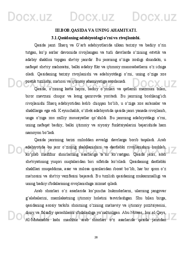 III.BOB. QASIDA VA UNING AHAMIYATI .
3.1.Qasidaning adabiyotdagi o'rni va rivojlanishi.
Qasida   janri   Sharq   va   G‘arb   adabiyotlarida   ulkan   tarixiy   va   badiiy   o‘rin
tutgan,   ko‘p   asrlar   davomida   rivojlangan   va   turli   davrlarda   o‘zining   estetik   va
adabiy   shaklini   topgan   she'riy   janrdir.   Bu   janrning   o‘ziga   xosligi   shundaki,   u
nafaqat she'riy mahoratni, balki adabiy fikr  va ijtimoiy munosabatlarni  o‘z ichiga
oladi.   Qasidaning   tarixiy   rivojlanishi   va   adabiyotdagi   o‘rni,   uning   o‘ziga   xos
poetik tuzilishi, ma'nosi va ijtimoiy ahamiyatiga asoslanadi.
Qasida,   o‘zining   katta   hajmi,   badiiy   o‘yinlari   va   qatlamli   mazmuni   bilan,
biror   mavzuni   chuqur   va   keng   qamrovda   yoritadi.   Bu   janrning   boshlang‘ich
rivojlanishi   Sharq   adabiyotidan   kelib   chiqqan   bo‘lib,   u   o‘ziga   xos   an'analar   va
shakllarga ega edi. Keyinchalik, o‘zbek adabiyotida qasida janri yanada rivojlanib,
unga   o‘ziga   xos   milliy   xususiyatlar   qo‘shildi.   Bu   janrning   adabiyotdagi   o‘rni,
uning   nafaqat   badiiy,   balki   ijtimoiy   va   siyosiy   funktsiyalarini   bajarishida   ham
namoyon bo‘ladi.
Qasida   janrining   tarixi   miloddan   avvalgi   davrlarga   borib   taqaladi.   Arab
adabiyotida   bu   janr   o‘zining   shakllanishini   va   dastlabki   rivojlanishini   boshlab,
ko‘plab   mashhur   shoirlarning   asarlariga   ta’sir   ko‘rsatgan.   Qasida   janri,   arab
she'riyatining   yuqori   nuqtalaridan   biri   sifatida   ko‘riladi.   Qasidaning   dastlabki
shakllari   muqaddima,   asar   va   xulosa   qismlaridan   iborat   bo‘lib,   har   bir   qism   o‘z
ma'nosini   va   she'riy   vazifasini   bajaradi.   Bu   tuzilish   qasidaning   mukammalligi   va
uning badiiy ifodalarining rivojlanishiga xizmat qiladi.
Arab   shoirlari   o‘z   asarlarida   ko‘pincha   hukmdorlarni,   ularning   jangovar
g‘alabalarini,   mamlakatning   ijtimoiy   holatini   tasvirlashgan.   Shu   bilan   birga,
qasidaning   asosiy   tarkibi   shoirning   o‘zining   ma'naviy   va   ijtimoiy   pozitsiyasini,
diniy va falsafiy qarashlarini ifodalashga yo‘naltirilgan. Abu Nuwas, Imr al-Qays,
Al-Mutanabbi   kabi   mashhur   arab   shoirlari   o‘z   asarlarida   qasida   janridan
28 