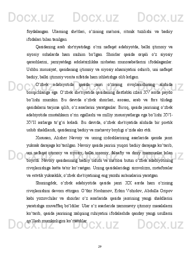 foydalangan.   Ularning   she'rlari,   o‘zining   ma'nosi,   ritmik   tuzilishi   va   badiiy
ifodalari bilan tanilgan.
Qasidaning   arab   she'riyatidagi   o‘rni   nafaqat   adabiyotda,   balki   ijtimoiy   va
siyosiy   sohalarda   ham   muhim   bo‘lgan.   Shoirlar   qasida   orqali   o‘z   siyosiy
qarashlarini,   jamiyatdagi   adolatsizlikka   nisbatan   munosabatlarini   ifodalaganlar.
Ushbu   xususiyat,   qasidaning   ijtimoiy   va   siyosiy   ahamiyatini   oshirib,   uni   nafaqat
badiiy, balki ijtimoiy vosita sifatida ham ishlatishga olib kelgan.
O‘zbek   adabiyotida   qasida   janri   o‘zining   rivojlanishining   alohida
bosqichlariga ega. O‘zbek she'riyatida qasidaning dastlabki izlari XV asrda paydo
bo‘lishi   mumkin.   Bu   davrda   o‘zbek   shoirlari,   asosan,   arab   va   fors   tilidagi
qasidalarni tarjima qilib, o‘z asarlarini yaratganlar. Biroq, qasida janrining o‘zbek
adabiyotida mustahkam o‘rin egallashi va milliy xususiyatlarga ega bo‘lishi XVI-
XVII   asrlarga   to‘g‘ri   keladi.   Bu   davrda,   o‘zbek   she'riyatida   alohida   bir   poetik
uslub shakllandi, qasidaning badiiy va ma'naviy boyligi o‘zida aks etdi.
Xususan,   Alisher   Navoiy   va   uning   izdoshlarining   asarlarida   qasida   janri
yuksak darajaga ko‘tarilgan. Navoiy qasida janrini yuqori badiiy darajaga ko‘tarib,
uni   nafaqat   ijtimoiy   va   siyosiy,   balki   insoniy,   falsafiy   va   diniy   mazmunlar   bilan
boyitdi. Navoiy qasidasining badiiy uslubi va ma'nosi butun o‘zbek adabiyotining
rivojlanishiga katta ta'sir  ko‘rsatgan.  Uning qasidalaridagi  simvolizm, metaforalar
va estetik yuksaklik, o‘zbek she'riyatining eng yaxshi an'analarini yaratgan.
Shuningdek,   o‘zbek   adabiyotida   qasida   janri   XX   asrda   ham   o‘zining
rivojlanishini   davom   ettirgan.   O‘tkir   Hoshimov,   Erkin   Vohidov,   Abdulla   Oripov
kabi   yozuvchilar   va   shoirlar   o‘z   asarlarida   qasida   janrining   yangi   shakllarini
yaratishga muvaffaq bo‘ldilar. Ular o‘z asarlarida zamonaviy ijtimoiy masalalarni
ko‘tarib,   qasida   janrining   xalqning   ruhiyatini   ifodalashda   qanday   yangi   usullarni
qo‘llash mumkinligini ko‘rsatdilar.
29 