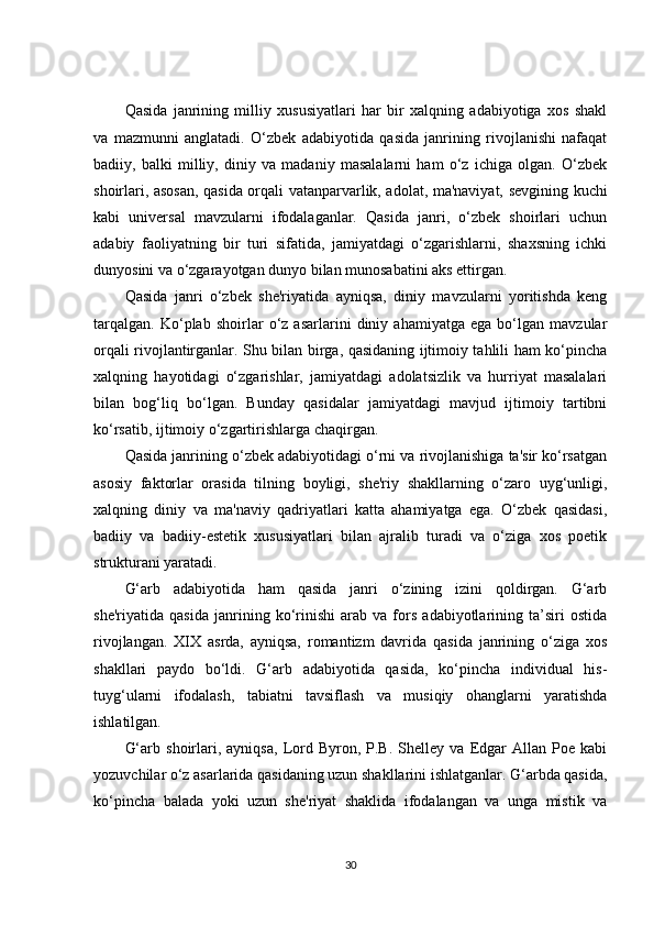 Qasida   janrining   milliy   xususiyatlari   har   bir   xalqning   adabiyotiga   xos   shakl
va   mazmunni   anglatadi.   O‘zbek   adabiyotida   qasida   janrining   rivojlanishi   nafaqat
badiiy,   balki   milliy,   diniy   va   madaniy   masalalarni   ham   o‘z   ichiga   olgan.   O‘zbek
shoirlari, asosan, qasida orqali vatanparvarlik, adolat, ma'naviyat, sevgining kuchi
kabi   universal   mavzularni   ifodalaganlar.   Qasida   janri,   o‘zbek   shoirlari   uchun
adabiy   faoliyatning   bir   turi   sifatida,   jamiyatdagi   o‘zgarishlarni,   shaxsning   ichki
dunyosini va o‘zgarayotgan dunyo bilan munosabatini aks ettirgan.
Qasida   janri   o‘zbek   she'riyatida   ayniqsa,   diniy   mavzularni   yoritishda   keng
tarqalgan.   Ko‘plab   shoirlar   o‘z   asarlarini   diniy   ahamiyatga   ega   bo‘lgan   mavzular
orqali rivojlantirganlar. Shu bilan birga, qasidaning ijtimoiy tahlili ham ko‘pincha
xalqning   hayotidagi   o‘zgarishlar,   jamiyatdagi   adolatsizlik   va   hurriyat   masalalari
bilan   bog‘liq   bo‘lgan.   Bunday   qasidalar   jamiyatdagi   mavjud   ijtimoiy   tartibni
ko‘rsatib, ijtimoiy o‘zgartirishlarga chaqirgan.
Qasida janrining o‘zbek adabiyotidagi o‘rni va rivojlanishiga ta'sir ko‘rsatgan
asosiy   faktorlar   orasida   tilning   boyligi,   she'riy   shakllarning   o‘zaro   uyg‘unligi,
xalqning   diniy   va   ma'naviy   qadriyatlari   katta   ahamiyatga   ega.   O‘zbek   qasidasi,
badiiy   va   badiiy-estetik   xususiyatlari   bilan   ajralib   turadi   va   o‘ziga   xos   poetik
strukturani yaratadi.
G‘arb   adabiyotida   ham   qasida   janri   o‘zining   izini   qoldirgan.   G‘arb
she'riyatida   qasida   janrining   ko‘rinishi   arab   va   fors   adabiyotlarining   ta’siri   ostida
rivojlangan.   XIX   asrda,   ayniqsa,   romantizm   davrida   qasida   janrining   o‘ziga   xos
shakllari   paydo   bo‘ldi.   G‘arb   adabiyotida   qasida,   ko‘pincha   individual   his-
tuyg‘ularni   ifodalash,   tabiatni   tavsiflash   va   musiqiy   ohanglarni   yaratishda
ishlatilgan.
G‘arb   shoirlari,   ayniqsa,   Lord   Byron,  P.B.   Shelley  va   Edgar   Allan  Poe   kabi
yozuvchilar o‘z asarlarida qasidaning uzun shakllarini ishlatganlar. G‘arbda qasida,
ko‘pincha   balada   yoki   uzun   she'riyat   shaklida   ifodalangan   va   unga   mistik   va
30