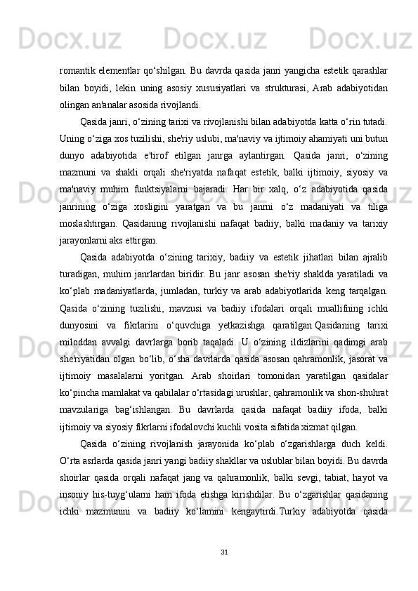 romantik elementlar qo‘shilgan. Bu davrda qasida janri yangicha estetik qarashlar
bilan   boyidi,   lekin   uning   asosiy   xususiyatlari   va   strukturasi,   Arab   adabiyotidan
olingan an'analar asosida rivojlandi.
Qasida janri, o‘zining tarixi va rivojlanishi bilan adabiyotda katta o‘rin tutadi.
Uning o‘ziga xos tuzilishi, she'riy uslubi, ma'naviy va ijtimoiy ahamiyati uni butun
dunyo   adabiyotida   e'tirof   etilgan   janrga   aylantirgan.   Qasida   janri,   o‘zining
mazmuni   va   shakli   orqali   she'riyatda   nafaqat   estetik,   balki   ijtimoiy,   siyosiy   va
ma'naviy   muhim   funktsiyalarni   bajaradi.   Har   bir   xalq,   o‘z   adabiyotida   qasida
janrining   o‘ziga   xosligini   yaratgan   va   bu   janrni   o‘z   madaniyati   va   tiliga
moslashtirgan.   Qasidaning   rivojlanishi   nafaqat   badiiy,   balki   madaniy   va   tarixiy
jarayonlarni aks ettirgan.
Qasida   adabiyotda   o‘zining   tarixiy,   badiiy   va   estetik   jihatlari   bilan   ajralib
turadigan,   muhim   janrlardan   biridir.   Bu   janr   asosan   she'riy   shaklda   yaratiladi   va
ko‘plab   madaniyatlarda,   jumladan,   turkiy   va   arab   adabiyotlarida   keng   tarqalgan.
Qasida   o‘zining   tuzilishi,   mavzusi   va   badiiy   ifodalari   orqali   muallifning   ichki
dunyosini   va   fikrlarini   o‘quvchiga   yetkazishga   qaratilgan.Qasidaning   tarixi
miloddan   avvalgi   davrlarga   borib   taqaladi.   U   o‘zining   ildizlarini   qadimgi   arab
she'riyatidan   olgan   bo‘lib,   o‘sha   davrlarda   qasida   asosan   qahramonlik,   jasorat   va
ijtimoiy   masalalarni   yoritgan.   Arab   shoirlari   tomonidan   yaratilgan   qasidalar
ko‘pincha mamlakat va qabilalar o‘rtasidagi urushlar, qahramonlik va shon-shuhrat
mavzulariga   bag‘ishlangan.   Bu   davrlarda   qasida   nafaqat   badiiy   ifoda,   balki
ijtimoiy va siyosiy fikrlarni ifodalovchi kuchli vosita sifatida xizmat qilgan.
Qasida   o‘zining   rivojlanish   jarayonida   ko‘plab   o‘zgarishlarga   duch   keldi.
O‘rta asrlarda qasida janri yangi badiiy shakllar va uslublar bilan boyidi. Bu davrda
shoirlar   qasida   orqali   nafaqat   jang   va   qahramonlik,   balki   sevgi,   tabiat,   hayot   va
insoniy   his-tuyg‘ularni   ham   ifoda   etishga   kirishdilar.   Bu   o‘zgarishlar   qasidaning
ichki   mazmunini   va   badiiy   ko‘lamini   kengaytirdi.Turkiy   adabiyotda   qasida
31