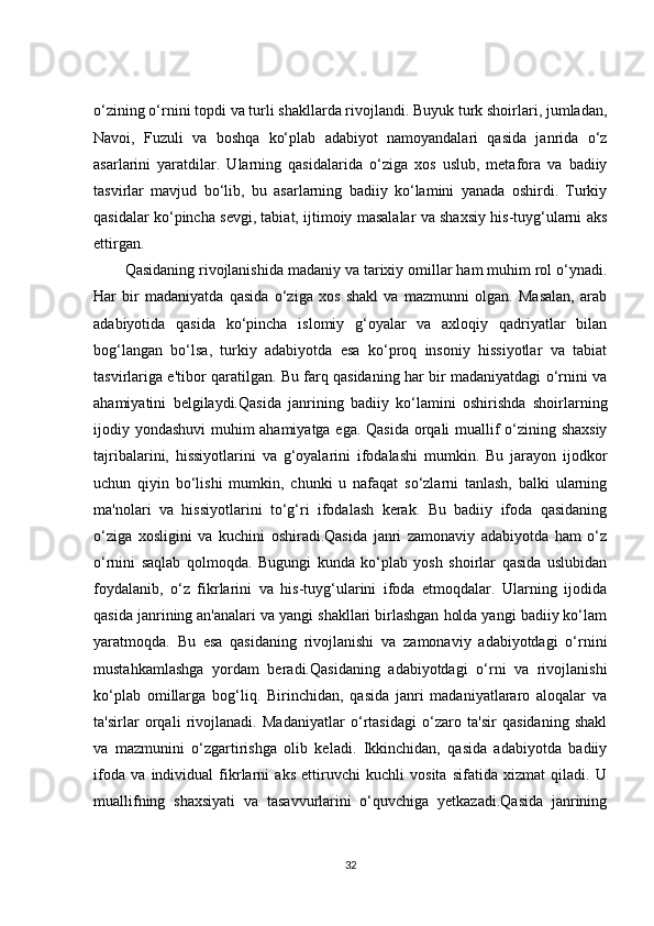 o‘zining o‘rnini topdi va turli shakllarda rivojlandi. Buyuk turk shoirlari, jumladan,
Navoi,   Fuzuli   va   boshqa   ko‘plab   adabiyot   namoyandalari   qasida   janrida   o‘z
asarlarini   yaratdilar.   Ularning   qasidalarida   o‘ziga   xos   uslub,   metafora   va   badiiy
tasvirlar   mavjud   bo‘lib,   bu   asarlarning   badiiy   ko‘lamini   yanada   oshirdi.   Turkiy
qasidalar ko‘pincha sevgi, tabiat, ijtimoiy masalalar va shaxsiy his-tuyg‘ularni aks
ettirgan.
Qasidaning rivojlanishida madaniy va tarixiy omillar ham muhim rol o‘ynadi.
Har   bir   madaniyatda   qasida   o‘ziga   xos   shakl   va   mazmunni   olgan.   Masalan,   arab
adabiyotida   qasida   ko‘pincha   islomiy   g‘oyalar   va   axloqiy   qadriyatlar   bilan
bog‘langan   bo‘lsa,   turkiy   adabiyotda   esa   ko‘proq   insoniy   hissiyotlar   va   tabiat
tasvirlariga e'tibor qaratilgan. Bu farq qasidaning har bir madaniyatdagi o‘rnini va
ahamiyatini   belgilaydi.Qasida   janrining   badiiy   ko‘lamini   oshirishda   shoirlarning
ijodiy yondashuvi  muhim ahamiyatga ega. Qasida orqali muallif o‘zining shaxsiy
tajribalarini,   hissiyotlarini   va   g‘oyalarini   ifodalashi   mumkin.   Bu   jarayon   ijodkor
uchun   qiyin   bo‘lishi   mumkin,   chunki   u   nafaqat   so‘zlarni   tanlash,   balki   ularning
ma'nolari   va   hissiyotlarini   to‘g‘ri   ifodalash   kerak.   Bu   badiiy   ifoda   qasidaning
o‘ziga   xosligini   va   kuchini   oshiradi.Qasida   janri   zamonaviy   adabiyotda   ham   o‘z
o‘rnini   saqlab   qolmoqda.   Bugungi   kunda   ko‘plab   yosh   shoirlar   qasida   uslubidan
foydalanib,   o‘z   fikrlarini   va   his-tuyg‘ularini   ifoda   etmoqdalar.   Ularning   ijodida
qasida janrining an'analari va yangi shakllari birlashgan holda yangi badiiy ko‘lam
yaratmoqda.   Bu   esa   qasidaning   rivojlanishi   va   zamonaviy   adabiyotdagi   o‘rnini
mustahkamlashga   yordam   beradi.Qasidaning   adabiyotdagi   o‘rni   va   rivojlanishi
ko‘plab   omillarga   bog‘liq.   Birinchidan,   qasida   janri   madaniyatlararo   aloqalar   va
ta'sirlar   orqali   rivojlanadi.   Madaniyatlar   o‘rtasidagi   o‘zaro   ta'sir   qasidaning   shakl
va   mazmunini   o‘zgartirishga   olib   keladi.   Ikkinchidan,   qasida   adabiyotda   badiiy
ifoda   va   individual   fikrlarni   aks   ettiruvchi   kuchli   vosita   sifatida   xizmat   qiladi.   U
muallifning   shaxsiyati   va   tasavvurlarini   o‘quvchiga   yetkazadi.Qasida   janrining
32 