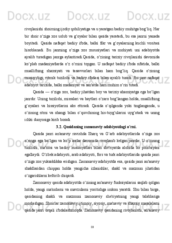 rivojlanishi shoirning ijodiy qobiliyatiga va u yaratgan badiiy muhitga bog‘liq. Har
bir  shoir o‘ziga xos uslub va g‘oyalar bilan qasida yaratadi, bu esa janrni yanada
boyitadi.   Qasida   nafaqat   badiiy   ifoda,   balki   fikr   va   g‘oyalarning   kuchli   vositasi
hisoblanadi.   Bu   janrning   o‘ziga   xos   xususiyatlari   va   mohiyati   uni   adabiyotda
ajralib   turadigan   janrga   aylantiradi.Qasida,   o‘zining   tarixiy   rivojlanishi   davomida
ko‘plab   madaniyatlarda   o‘z   o‘rnini   topgan.   U   nafaqat   badiiy   ifoda   sifatida,   balki
muallifning   shaxsiyati   va   tasavvurlari   bilan   ham   bog‘liq.   Qasida   o‘zining
musiqiyligi,  ritmik  tuzilishi   va  badiiy   ifodasi   bilan   ajralib  turadi.  Bu   janr   nafaqat
adabiyot tarixida, balki madaniyat va san'atda ham muhim o‘rin tutadi.
Qasida — o‘ziga xos, badiiy jihatdan boy va tarixiy ahamiyatga ega bo‘lgan
janrdir. Uning tuzilishi, misralari va baytlari o‘zaro bog‘langan holda, muallifning
g‘oyalari   va   hissiyotlarini   aks   ettiradi.   Qasida   o‘qilganda   yoki   tinglanganda,   u
o‘zining   ritmi   va   ohangi   bilan   o‘quvchining   his-tuyg‘ularini   uyg‘otadi   va   uning
ichki dunyosiga kirib boradi.
3.2. Qasidaning zamonaviy adabiyotdagi o'rni.
Qasida   janri   an'anaviy   ravishda   Sharq   va   G‘arb   adabiyotlarida   o‘ziga   xos
o‘ringa ega bo‘lgan va ko‘p asrlar davomida rivojlanib kelgan janrdir. U o‘zining
tuzilishi,   ma'nosi   va   badiiy   xususiyatlari   bilan   she'riyatda   alohida   bir   pozitsiyani
egallaydi. O‘zbek adabiyoti, arab adabiyoti, fors va turk adabiyotlarida qasida janri
o‘ziga xos yuksaklikka erishgan. Zamonaviy adabiyotda esa, qasida janri an'anaviy
shakllaridan   chiqqan   holda   yangicha   izlanishlar,   shakl   va   mazmun   jihatidan
o‘zgarishlarni keltirib chiqardi.
Zamonaviy qasida adabiyotda o‘zining an'anaviy funksiyalarini saqlab qolgan
holda,  yangi   ma'nolarni   va  mavzularni   yoritishga   imkon  yaratdi.  Shu  bilan  birga,
qasidaning   shakli   va   mazmuni   zamonaviy   she'riyatning   yangi   talablariga
moslashgan. Shoirlar zamonaviy ijtimoiy, siyosiy, ma'naviy va shaxsiy masalalarni
qasida   janri   orqali   ifodalashmoqda.   Zamonaviy   qasidaning   rivojlanishi,   an'anaviy
33 