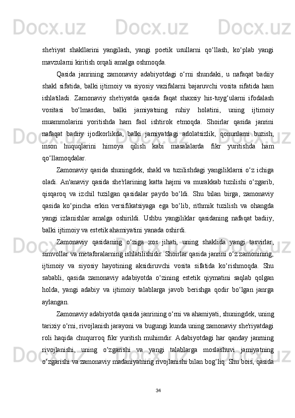 she'riyat   shakllarini   yangilash,   yangi   poetik   usullarni   qo‘llash,   ko‘plab   yangi
mavzularni kiritish orqali amalga oshmoqda.
Qasida   janrining   zamonaviy   adabiyotdagi   o‘rni   shundaki,   u   nafaqat   badiiy
shakl   sifatida,   balki   ijtimoiy  va   siyosiy   vazifalarni   bajaruvchi   vosita   sifatida  ham
ishlatiladi.   Zamonaviy   she'riyatda   qasida   faqat   shaxsiy   his-tuyg‘ularni   ifodalash
vositasi   bo‘lmasdan,   balki   jamiyatning   ruhiy   holatini,   uning   ijtimoiy
muammolarini   yoritishda   ham   faol   ishtirok   etmoqda.   Shoirlar   qasida   janrini
nafaqat   badiiy   ijodkorlikda,   balki   jamiyatdagi   adolatsizlik,   qonunlarni   buzish,
inson   huquqlarini   himoya   qilish   kabi   masalalarda   fikr   yuritishda   ham
qo‘llamoqdalar.
Zamonaviy  qasida  shuningdek,   shakl  va   tuzilishdagi   yangiliklarni  o‘z  ichiga
oladi.   An'anaviy   qasida   she'rlarining   katta   hajmi   va   murakkab   tuzilishi   o‘zgarib,
qisqaroq   va   izchil   tuzilgan   qasidalar   paydo   bo‘ldi.   Shu   bilan   birga,   zamonaviy
qasida   ko‘pincha   erkin   versifikatsiyaga   ega   bo‘lib,   rithmik   tuzilish   va   ohangda
yangi   izlanishlar   amalga   oshirildi.   Ushbu   yangiliklar   qasidaning   nafaqat   badiiy,
balki ijtimoiy va estetik ahamiyatini yanada oshirdi.
Zamonaviy   qasidaning   o‘ziga   xos   jihati,   uning   shaklida   yangi   tasvirlar,
simvollar va metaforalarning ishlatilishidir. Shoirlar qasida janrini o‘z zamonining,
ijtimoiy   va   siyosiy   hayotining   aksidiruvchi   vosita   sifatida   ko‘rishmoqda.   Shu
sababli,   qasida   zamonaviy   adabiyotda   o‘zining   estetik   qiymatini   saqlab   qolgan
holda,   yangi   adabiy   va   ijtimoiy   talablarga   javob   berishga   qodir   bo‘lgan   janrga
aylangan.
Zamonaviy adabiyotda qasida janrining o‘rni va ahamiyati, shuningdek, uning
tarixiy o‘rni, rivojlanish jarayoni va bugungi kunda uning zamonaviy she'riyatdagi
roli   haqida   chuqurroq   fikr   yuritish   muhimdir.   Adabiyotdagi   har   qanday   janrning
rivojlanishi,   uning   o‘zgarishi   va   yangi   talablarga   moslashuvi   jamiyatning
o‘zgarishi va zamonaviy madaniyatning rivojlanishi bilan bog‘liq. Shu bois, qasida
34 