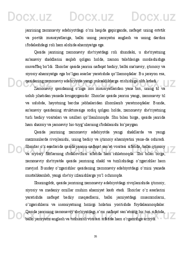 janrining   zamonaviy   adabiyotdagi   o‘rni   haqida   gapirganda,   nafaqat   uning   estetik
va   poetik   xususiyatlariga,   balki   uning   jamiyatni   anglash   va   uning   dardini
ifodalashdagi roli ham alohida ahamiyatga ega.
Qasida   janrining   zamonaviy   she'riyatdagi   roli   shundaki,   u   she'riyatning
an'anaviy   shakllarini   saqlab   qolgan   holda,   zamon   talablariga   moslashishga
muvaffaq bo‘ldi. Shoirlar qasida janrini nafaqat badiiy, balki ma'naviy, ijtimoiy va
siyosiy ahamiyatga ega bo‘lgan asarlar yaratishda qo‘llamoqdalar. Bu jarayon esa,
qasidaning zamonaviy adabiyotda yangi yuksakliklarga erishishiga olib keladi.
Zamonaviy   qasidaning   o‘ziga   xos   xususiyatlaridan   yana   biri,   uning   til   va
uslub jihatidan yanada kengayganidir. Shoirlar qasida janrini yangi, zamonaviy til
va   uslubda,   hayotning   barcha   jabhalaridan   ilhomlanib   yaratmoqdalar.   Bunda,
an'anaviy   qasidaning   strukturasiga   sodiq   qolgan   holda,   zamonaviy   she'riyatning
turli   badiiy   vositalari   va   usullari   qo‘llanilmoqda.   Shu   bilan   birga,   qasida   janrida
ham shaxsiy va jamoaviy his-tuyg‘ularning ifodalanishi ko‘paygan.
Qasida   janrining   zamonaviy   adabiyotda   yangi   shakllarda   va   yangi
mazmunlarda   rivojlanishi,   uning   badiiy   va   ijtimoiy   ahamiyatini   yana-da   oshiradi.
Shoirlar o‘z asarlarida qasida janrini nafaqat san’at vositasi sifatida, balki ijtimoiy
va   siyosiy   fikrlarning   ifodalovchisi   sifatida   ham   ishlatmoqda.   Shu   bilan   birga,
zamonaviy   she'riyatda   qasida   janrining   shakl   va   tuzilishidagi   o‘zgarishlar   ham
mavjud.   Bunday   o‘zgarishlar   qasidaning   zamonaviy   adabiyotdagi   o‘rnini   yanada
mustahkamlab, yangi she'riy izlanishlarga yo‘l ochmoqda.
Shuningdek, qasida janrining zamonaviy adabiyotdagi rivojlanishida ijtimoiy,
siyosiy   va   madaniy   omillar   muhim   ahamiyat   kasb   etadi.   Shoirlar   o‘z   asarlarini
yaratishda   nafaqat   badiiy   maqsadlarni,   balki   jamiyatdagi   muammolarni,
o‘zgarishlarni   va   insoniyatning   hozirgi   holatini   yoritishda   foydalanmoqdalar.
Qasida janrining zamonaviy she'riyatdagi o‘rni nafaqat san’atning bir turi sifatida,
balki jamiyatni anglash va tushunish vositasi sifatida ham o‘rganishga arziydi.
35