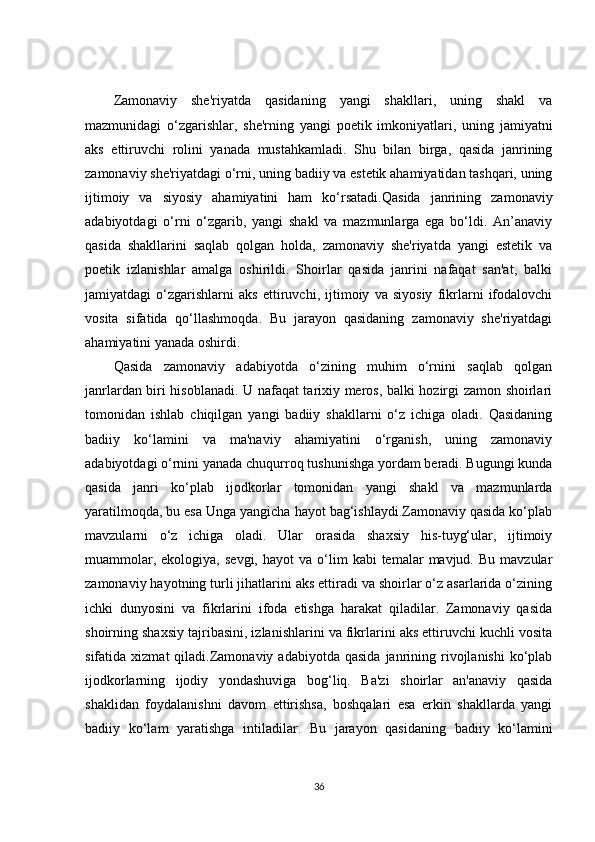 Zamonaviy   she'riyatda   qasidaning   yangi   shakllari,   uning   shakl   va
mazmunidagi   o‘zgarishlar,   she'rning   yangi   poetik   imkoniyatlari,   uning   jamiyatni
aks   ettiruvchi   rolini   yanada   mustahkamladi.   Shu   bilan   birga,   qasida   janrining
zamonaviy she'riyatdagi o‘rni, uning badiiy va estetik ahamiyatidan tashqari, uning
ijtimoiy   va   siyosiy   ahamiyatini   ham   ko‘rsatadi.Qasida   janrining   zamonaviy
adabiyotdagi   o‘rni   o‘zgarib,   yangi   shakl   va   mazmunlarga   ega   bo‘ldi.   An’anaviy
qasida   shakllarini   saqlab   qolgan   holda,   zamonaviy   she'riyatda   yangi   estetik   va
poetik   izlanishlar   amalga   oshirildi.   Shoirlar   qasida   janrini   nafaqat   san'at,   balki
jamiyatdagi   o‘zgarishlarni   aks   ettiruvchi,   ijtimoiy   va   siyosiy   fikrlarni   ifodalovchi
vosita   sifatida   qo‘llashmoqda.   Bu   jarayon   qasidaning   zamonaviy   she'riyatdagi
ahamiyatini yanada oshirdi.
Qasida   zamonaviy   adabiyotda   o‘zining   muhim   o‘rnini   saqlab   qolgan
janrlardan biri hisoblanadi. U nafaqat tarixiy meros, balki hozirgi zamon shoirlari
tomonidan   ishlab   chiqilgan   yangi   badiiy   shakllarni   o‘z   ichiga   oladi.   Qasidaning
badiiy   ko‘lamini   va   ma'naviy   ahamiyatini   o‘rganish,   uning   zamonaviy
adabiyotdagi o‘rnini yanada chuqurroq tushunishga yordam beradi. Bugungi kunda
qasida   janri   ko‘plab   ijodkorlar   tomonidan   yangi   shakl   va   mazmunlarda
yaratilmoqda, bu esa Unga yangicha hayot bag‘ishlaydi.Zamonaviy qasida ko‘plab
mavzularni   o‘z   ichiga   oladi.   Ular   orasida   shaxsiy   his-tuyg‘ular,   ijtimoiy
muammolar,  ekologiya,   sevgi,  hayot  va  o‘lim   kabi   temalar   mavjud.  Bu  mavzular
zamonaviy hayotning turli jihatlarini aks ettiradi va shoirlar o‘z asarlarida o‘zining
ichki   dunyosini   va   fikrlarini   ifoda   etishga   harakat   qiladilar.   Zamonaviy   qasida
shoirning shaxsiy tajribasini, izlanishlarini va fikrlarini aks ettiruvchi kuchli vosita
sifatida  xizmat  qiladi.Zamonaviy   adabiyotda  qasida   janrining  rivojlanishi  ko‘plab
ijodkorlarning   ijodiy   yondashuviga   bog‘liq.   Ba'zi   shoirlar   an'anaviy   qasida
shaklidan   foydalanishni   davom   ettirishsa,   boshqalari   esa   erkin   shakllarda   yangi
badiiy   ko‘lam   yaratishga   intiladilar.   Bu   jarayon   qasidaning   badiiy   ko‘lamini
36 