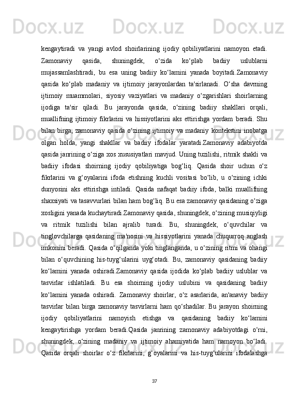 kengaytiradi   va   yangi   avlod   shoirlarining   ijodiy   qobiliyatlarini   namoyon   etadi.
Zamonaviy   qasida,   shuningdek,   o‘zida   ko‘plab   badiiy   uslublarni
mujassamlashtiradi,   bu   esa   uning   badiiy   ko‘lamini   yanada   boyitadi.Zamonaviy
qasida   ko‘plab   madaniy   va   ijtimoiy   jarayonlardan   ta'sirlanadi.   O‘sha   davrning
ijtimoiy   muammolari,   siyosiy   vaziyatlari   va   madaniy   o‘zgarishlari   shoirlarning
ijodiga   ta'sir   qiladi.   Bu   jarayonda   qasida,   o‘zining   badiiy   shakllari   orqali,
muallifning   ijtimoiy   fikrlarini   va   hissiyotlarini   aks   ettirishga   yordam   beradi.   Shu
bilan   birga,   zamonaviy   qasida   o‘zining   ijtimoiy   va   madaniy   kontekstini   inobatga
olgan   holda,   yangi   shakllar   va   badiiy   ifodalar   yaratadi.Zamonaviy   adabiyotda
qasida janrining o‘ziga xos xususiyatlari mavjud. Uning tuzilishi, ritmik shakli va
badiiy   ifodasi   shoirning   ijodiy   qobiliyatiga   bog‘liq.   Qasida   shoir   uchun   o‘z
fikrlarini   va   g‘oyalarini   ifoda   etishning   kuchli   vositasi   bo‘lib,   u   o‘zining   ichki
dunyosini   aks   ettirishga   intiladi.   Qasida   nafaqat   badiiy   ifoda,   balki   muallifning
shaxsiyati va tasavvurlari bilan ham bog‘liq. Bu esa zamonaviy qasidaning o‘ziga
xosligini yanada kuchaytiradi.Zamonaviy qasida, shuningdek, o‘zining musiqiyligi
va   ritmik   tuzilishi   bilan   ajralib   turadi.   Bu,   shuningdek,   o‘quvchilar   va
tinglovchilarga   qasidaning   ma'nosini   va   hissiyotlarini   yanada   chuqurroq   anglash
imkonini beradi. Qasida o‘qilganda yoki tinglanganda, u o‘zining ritmi va ohangi
bilan   o‘quvchining   his-tuyg‘ularini   uyg‘otadi.   Bu,   zamonaviy   qasidaning   badiiy
ko‘lamini   yanada   oshiradi.Zamonaviy   qasida   ijodida   ko‘plab   badiiy   uslublar   va
tasvirlar   ishlatiladi.   Bu   esa   shoirning   ijodiy   uslubini   va   qasidaning   badiiy
ko‘lamini   yanada   oshiradi.   Zamonaviy   shoirlar,   o‘z   asarlarida,   an'anaviy   badiiy
tasvirlar   bilan   birga  zamonaviy   tasvirlarni  ham  qo‘shadilar.  Bu   jarayon  shoirning
ijodiy   qobiliyatlarini   namoyish   etishga   va   qasidaning   badiiy   ko‘lamini
kengaytirishga   yordam   beradi.Qasida   janrining   zamonaviy   adabiyotdagi   o‘rni,
shuningdek,   o‘zining   madaniy   va   ijtimoiy   ahamiyatida   ham   namoyon   bo‘ladi.
Qasida   orqali   shoirlar   o‘z   fikrlarini,   g‘oyalarini   va   his-tuyg‘ularini   ifodalashga
37 