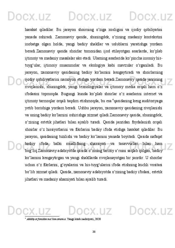 harakat   qiladilar.   Bu   jarayon   shoirning   o‘ziga   xosligini   va   ijodiy   qobiliyatini
yanada   oshiradi.   Zamonaviy   qasida,   shuningdek,   o‘zining   madaniy   kontekstini
inobatga   olgan   holda,   yangi   badiiy   shakllar   va   uslublarni   yaratishga   yordam
beradi.Zamonaviy   qasida   shoirlar   tomonidan   ijod   etilayotgan   asarlarda,   ko‘plab
ijtimoiy va madaniy masalalar aks etadi. Ularning asarlarida ko‘pincha insoniy his-
tuyg‘ular,   ijtimoiy   muammolar   va   ekologiya   kabi   mavzular   o‘rganiladi.   Bu
jarayon,   zamonaviy   qasidaning   badiiy   ko‘lamini   kengaytiradi   va   shoirlarning
ijodiy qobiliyatlarini namoyon etishga yordam beradi.Zamonaviy qasida janrining
rivojlanishi,   shuningdek,   yangi   texnologiyalar   va   ijtimoiy   media   orqali   ham   o‘z
ifodasini   topmoqda.   Bugungi   kunda   ko‘plab   shoirlar   o‘z   asarlarini   internet   va
ijtimoiy tarmoqlar orqali taqdim etishmoqda, bu esa  4
qasidaning keng auditoriyaga
yetib borishiga yordam  beradi. Ushbu jarayon, zamonaviy qasidaning rivojlanishi
va uning badiiy ko‘lamini oshirishga xizmat qiladi.Zamonaviy qasida, shuningdek,
o‘zining   estetik   jihatlari   bilan   ajralib   turadi.   Qasida   janridan   foydalanish   orqali
shoirlar   o‘z   hissiyotlarini   va   fikrlarini   badiiy   ifoda   etishga   harakat   qiladilar.   Bu
jarayon,  qasidaning  tuzilishi  va  badiiy ko‘lamini  yanada  boyitadi.  Qasida  nafaqat
badiiy   ifoda,   balki   muallifning   shaxsiyati   va   tasavvurlari   bilan   ham
bog‘liq.Zamonaviy adabiyotda qasida o‘zining tarixiy o‘rnini saqlab qolgan, badiiy
ko‘lamini kengaytirgan va yangi shakllarda rivojlanayotgan bir janrdir. U shoirlar
uchun o‘z fikrlarini, g‘oyalarini va his-tuyg‘ularini ifoda etishning kuchli vositasi
bo‘lib xizmat qiladi. Qasida, zamonaviy adabiyotda o‘zining badiiy ifodasi, estetik
jihatlari va madaniy ahamiyati bilan ajralib turadi.
4
  Adabiyot fanidan ma lumotnomaʼ . Yangi kitob nashriyoti, 2020
38
