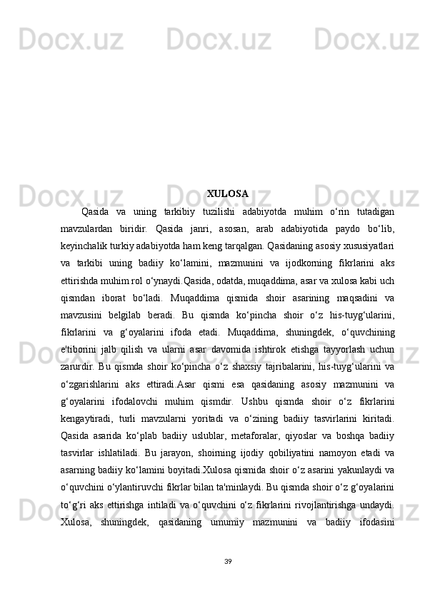 XULOSA
Qasida   va   uning   tarkibiy   tuzilishi   adabiyotda   muhim   o‘rin   tutadigan
mavzulardan   biridir.   Qasida   janri,   asosan,   arab   adabiyotida   paydo   bo‘lib,
keyinchalik turkiy adabiyotda ham keng tarqalgan. Qasidaning asosiy xususiyatlari
va   tarkibi   uning   badiiy   ko‘lamini,   mazmunini   va   ijodkorning   fikrlarini   aks
ettirishda muhim rol o‘ynaydi.Qasida, odatda, muqaddima, asar va xulosa kabi uch
qismdan   iborat   bo‘ladi.   Muqaddima   qismida   shoir   asarining   maqsadini   va
mavzusini   belgilab   beradi.   Bu   qismda   ko‘pincha   shoir   o‘z   his-tuyg‘ularini,
fikrlarini   va   g‘oyalarini   ifoda   etadi.   Muqaddima,   shuningdek,   o‘quvchining
e'tiborini   jalb   qilish   va   ularni   asar   davomida   ishtirok   etishga   tayyorlash   uchun
zarurdir.   Bu   qismda   shoir   ko‘pincha   o‘z   shaxsiy   tajribalarini,   his-tuyg‘ularini   va
o‘zgarishlarini   aks   ettiradi.Asar   qismi   esa   qasidaning   asosiy   mazmunini   va
g‘oyalarini   ifodalovchi   muhim   qismdir.   Ushbu   qismda   shoir   o‘z   fikrlarini
kengaytiradi,   turli   mavzularni   yoritadi   va   o‘zining   badiiy   tasvirlarini   kiritadi.
Qasida   asarida   ko‘plab   badiiy   uslublar,   metaforalar,   qiyoslar   va   boshqa   badiiy
tasvirlar   ishlatiladi.   Bu   jarayon,   shoirning   ijodiy   qobiliyatini   namoyon   etadi   va
asarning badiiy ko‘lamini boyitadi.Xulosa qismida shoir o‘z asarini yakunlaydi va
o‘quvchini o‘ylantiruvchi fikrlar bilan ta'minlaydi. Bu qismda shoir o‘z g‘oyalarini
to‘g‘ri   aks   ettirishga   intiladi   va   o‘quvchini   o‘z   fikrlarini   rivojlantirishga   undaydi.
Xulosa,   shuningdek,   qasidaning   umumiy   mazmunini   va   badiiy   ifodasini
39 
