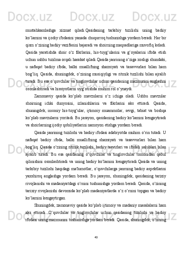 mustahkamlashga   xizmat   qiladi.Qasidaning   tarkibiy   tuzilishi   uning   badiiy
ko‘lamini va ijodiy ifodasini yanada chuqurroq tushunishga yordam beradi. Har bir
qism o‘zining badiiy vazifasini bajaradi va shoirning maqsadlariga muvofiq keladi.
Qasida   yaratishda   shoir   o‘z   fikrlarini,   his-tuyg‘ularini   va   g‘oyalarini   ifoda   etish
uchun ushbu tuzilma orqali harakat qiladi.Qasida janrining o‘ziga xosligi shundaki,
u   nafaqat   badiiy   ifoda,   balki   muallifning   shaxsiyati   va   tasavvurlari   bilan   ham
bog‘liq.   Qasida,   shuningdek,   o‘zining   musiqiyligi   va   ritmik   tuzilishi   bilan   ajralib
turadi. Bu esa o‘quvchilar va tinglovchilar uchun qasidaning mazmunini anglashni
osonlashtiradi va hissiyotlarni uyg‘otishda muhim rol o‘ynaydi.
Zamonaviy   qasida   ko‘plab   mavzularni   o‘z   ichiga   oladi.   Ushbu   mavzular
shoirning   ichki   dunyosini,   izlanishlarini   va   fikrlarini   aks   ettiradi.   Qasida,
shuningdek,   insoniy   his-tuyg‘ular,   ijtimoiy   muammolar,   sevgi,   tabiat   va   boshqa
ko‘plab mavzularni yoritadi. Bu jarayon, qasidaning badiiy ko‘lamini kengaytiradi
va shoirlarning ijodiy qobiliyatlarini namoyon etishga yordam beradi.
Qasida janrining tuzilishi va badiiy ifodasi adabiyotda muhim o‘rin tutadi. U
nafaqat   badiiy   ifoda,   balki   muallifning   shaxsiyati   va   tasavvurlari   bilan   ham
bog‘liq. Qasida o‘zining ritmik tuzilishi, badiiy tasvirlari va ifodali uslublari bilan
ajralib   turadi.   Bu   esa   qasidaning   o‘quvchilar   va   tinglovchilar   tomonidan   qabul
qilinishini   osonlashtiradi   va   uning  badiiy   ko‘lamini   kengaytiradi.Qasida   va   uning
tarkibiy   tuzilishi   haqidagi   ma'lumotlar,  o‘quvchilarga  janrning   badiiy  aspektlarini
yaxshiroq   anglashga   yordam   beradi.   Bu   jarayon,   shuningdek,   qasidaning   tarixiy
rivojlanishi va madaniyatdagi o‘rnini tushunishga yordam beradi. Qasida, o‘zining
tarixiy rivojlanishi davomida ko‘plab madaniyatlarda o‘z o‘rnini topgan va badiiy
ko‘lamini kengaytirgan.
Shuningdek, zamonaviy qasida ko‘plab ijtimoiy va madaniy masalalarni ham
aks   ettiradi.   O‘quvchilar   va   tinglovchilar   uchun   qasidaning   tuzilishi   va   badiiy
ifodasi uning mazmunini tushunishga yordam beradi. Qasida, shuningdek, o‘zining
40 