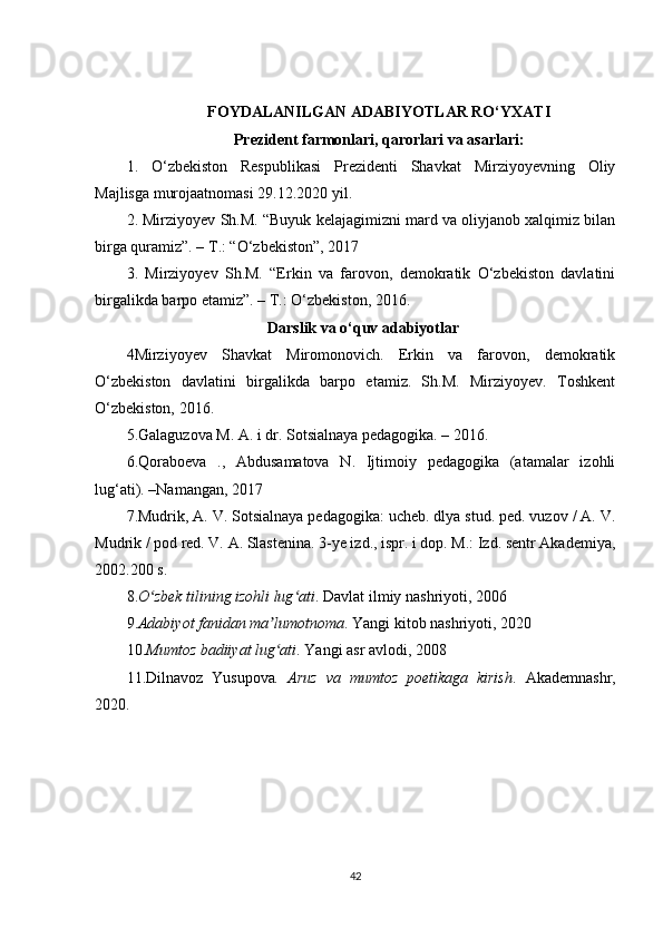 FOYDALANILGAN ADABIYOTLAR RO‘YXATI
Prezident farmonlari, qarorlari va asarlari :
1.   O‘zbekiston   Respublikasi   Prezidenti   Shavkat   Mirziyoyevning   Oliy
Majlisga murojaatnomasi 29.12.2020 yil.
2. Mirziyoyev Sh.M. “Buyuk kelajagimizni mard va oliyjanob xalqimiz bilan
birga quramiz”. – T.: “O‘zbekiston”, 2017
3.   Mirziyoyev   Sh.M.   “Erkin   va   farovon,   demokratik   O‘zbekiston   davlatini
birgalikda barpo etamiz”. – T.: O‘zbekiston, 2016.
Darslik va o‘quv adabiyotlar
4Mirziyoyev   Shavkat   Miromonovich.   Erkin   va   farovon,   demokratik
O‘zbekiston   davlatini   birgalikda   barpo   etamiz.   Sh.M.   Mirziyoyev.   Toshkent
O‘zbekiston, 2016.  
5.Galaguzova M. A. i dr. Sotsialnaya pedagogika. – 2016.
6.Qoraboeva   .,   Abdusamatova   N.   Ijtimoiy   pedagogika   (atamalar   izohli
lug‘ati). –Namangan, 2017
7.Mudrik, A. V. Sotsialnaya pedagogika: ucheb. dlya stud. ped. vuzov / A. V.
Mudrik / pod red. V. A. Slastenina. 3-ye izd., ispr. i dop. M.: Izd. sentr Akademiya,
2002.200 s. 
8. O zbek tilining izohli lug atiʻ ʻ . Davlat ilmiy nashriyoti, 2006
9. Adabiyot fanidan ma lumotnoma	
ʼ . Yangi kitob nashriyoti, 2020
10. Mumtoz badiiyat lug ati
ʻ . Yangi asr avlodi, 2008 
11. Dilnavoz   Yusupova .   Aruz   va   mumtoz   poetikaga   kirish .   Akademnashr,
2020.  
42 