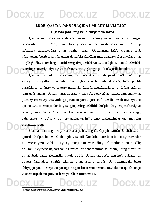 I.BOB.   QASIDA JANRI HAQIDA UMUMIY MA'LUMOT .
1.1. Qasida janrining kelib chiqishi va tarixi .
Qasida   —   o‘zbek   va   arab   adabiyotining   qadimiy   va   nihoyatda   rivojlangan
janrlaridan   biri   bo‘lib,   uzoq   tarixiy   davrlar   davomida   shakllanib,   o‘zining
an'anaviy   xususiyatlari   bilan   ajralib   turadi.   Qasidaning   kelib   chiqishi   arab
adabiyotiga borib taqaladi, uning dastlabki shakllari miloddan avvalgi davrlar bilan
bog‘liq 2
. Shu bilan birga, qasidaning rivojlanishi va turli xalqlarda qabul qilinishi,
ularning madaniy, siyosiy va ma’naviy ehtiyojlariga qarab o‘zgarib boradi.
Qasidaning   qadimgi   shakllari,   ilk   marta   Arabistonda   paydo   bo‘lib,   o‘zining
asosiy   hususiyatlarini   saqlab   qolgan.   Qasida   –   bu   nafaqat   she’r,   balki   poetik
qarashlarning,   diniy   va   siyosiy   masalalar   haqida   mulohazalarning   ifodasi   sifatida
ham   qadrlangan.   Qasida   janri,  asosan,   yirik  so‘z   ijodkorlari   tomonidan,   muayyan
ijtimoiy-ma'naviy   vaziyatlarga   javoban   yaratilgan   she'r   turidir.   Arab   adabiyotida
qasida turli xil maqsadlarda yozilgan, uning tarkibida ko‘plab hayotiy, ma'naviy va
falsafiy   mavzularni   o‘z   ichiga   olgan   asarlar   mavjud.   Bu   mavzular   orasida   sevgi,
vatanparvarlik,   do‘stlik,   ijtimoiy  adolat   va   hatto  diniy  tushunchalar   kabi   motivlar
o‘z aksini topgan.
Qasida janrining o‘ziga xos xususiyati uning shakliy jihatlaridir. U alohida bir
qatorda, ko‘pincha bir xil ohangda yoziladi. Dastlabki qasidalarda asosiy mavzular
ko‘pincha   yaratuvchilik,   siyosiy   maqsadlar   yoki   diniy   ta'limotlar   bilan   bog‘liq
bo‘lgan. Keyinchalik, qasidaning mavzulari tobora xilma-xillashib, uning mazmuni
va uslubida yangi elementlar paydo bo‘ldi. Qasida janri o‘zining ko‘p qatlamli va
yuqori   darajadagi   estetik   sifatlari   bilan   ajralib   turadi.   U,   shuningdek,   biror
ehtiyojga yoki jamiyatda yuzaga kelgan biror muammoni muhokama qilish, unga
yechim topish maqsadida ham yozilishi mumkin edi.
2
  O zbek tilining izohli lug atiʻ ʻ . Davlat ilmiy nashriyoti, 2006
5 