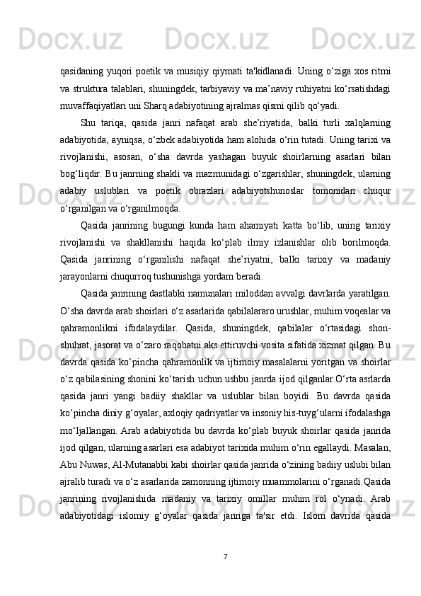 qasidaning  yuqori   poetik va  musiqiy  qiymati  ta'kidlanadi.  Uning  o‘ziga  xos  ritmi
va struktura talablari, shuningdek, tarbiyaviy va ma’naviy ruhiyatni ko‘rsatishdagi
muvaffaqiyatlari uni Sharq adabiyotining ajralmas qismi qilib qo‘yadi.
Shu   tariqa,   qasida   janri   nafaqat   arab   she’riyatida,   balki   turli   xalqlarning
adabiyotida, ayniqsa, o‘zbek adabiyotida ham alohida o‘rin tutadi. Uning tarixi va
rivojlanishi,   asosan,   o‘sha   davrda   yashagan   buyuk   shoirlarning   asarlari   bilan
bog‘liqdir. Bu janrning shakli va mazmunidagi o‘zgarishlar, shuningdek, ularning
adabiy   uslublari   va   poetik   obrazlari   adabiyotshunoslar   tomonidan   chuqur
o‘rganilgan va o‘rganilmoqda.
Qasida   janrining   bugungi   kunda   ham   ahamiyati   katta   bo‘lib,   uning   tarixiy
rivojlanishi   va   shakllanishi   haqida   ko‘plab   ilmiy   izlanishlar   olib   borilmoqda.
Qasida   janrining   o‘rganilishi   nafaqat   she’riyatni,   balki   tarixiy   va   madaniy
jarayonlarni chuqurroq tushunishga yordam beradi.
Qasida janrining dastlabki namunalari miloddan avvalgi davrlarda yaratilgan.
O‘sha davrda arab shoirlari o‘z asarlarida qabilalararo urushlar, muhim voqealar va
qahramonlikni   ifodalaydilar.   Qasida,   shuningdek,   qabilalar   o‘rtasidagi   shon-
shuhrat, jasorat va o‘zaro raqobatni aks ettiruvchi vosita sifatida xizmat qilgan. Bu
davrda qasida ko‘pincha qahramonlik va ijtimoiy masalalarni yoritgan va shoirlar
o‘z qabilasining shonini ko‘tarish uchun ushbu janrda ijod qilganlar.O‘rta asrlarda
qasida   janri   yangi   badiiy   shakllar   va   uslublar   bilan   boyidi.   Bu   davrda   qasida
ko‘pincha diniy g‘oyalar, axloqiy qadriyatlar va insoniy his-tuyg‘ularni ifodalashga
mo‘ljallangan.   Arab   adabiyotida   bu   davrda   ko‘plab   buyuk   shoirlar   qasida   janrida
ijod qilgan, ularning asarlari esa adabiyot tarixida muhim o‘rin egallaydi. Masalan,
Abu Nuwas, Al-Mutanabbi kabi shoirlar qasida janrida o‘zining badiiy uslubi bilan
ajralib turadi va o‘z asarlarida zamonning ijtimoiy muammolarini o‘rganadi.Qasida
janrining   rivojlanishida   madaniy   va   tarixiy   omillar   muhim   rol   o‘ynadi.   Arab
adabiyotidagi   islomiy   g‘oyalar   qasida   janriga   ta'sir   etdi.   Islom   davrida   qasida
7