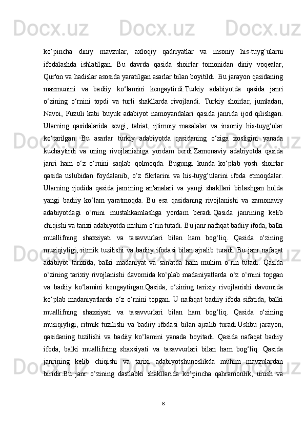 ko‘pincha   diniy   mavzular,   axloqiy   qadriyatlar   va   insoniy   his-tuyg‘ularni
ifodalashda   ishlatilgan.   Bu   davrda   qasida   shoirlar   tomonidan   diniy   voqealar,
Qur'on va hadislar asosida yaratilgan asarlar bilan boyitildi. Bu jarayon qasidaning
mazmunini   va   badiiy   ko‘lamini   kengaytirdi.Turkiy   adabiyotda   qasida   janri
o‘zining   o‘rnini   topdi   va   turli   shakllarda   rivojlandi.   Turkiy   shoirlar,   jumladan,
Navoi,   Fuzuli   kabi   buyuk   adabiyot   namoyandalari   qasida   janrida   ijod   qilishgan.
Ularning   qasidalarida   sevgi,   tabiat,   ijtimoiy   masalalar   va   insoniy   his-tuyg‘ular
ko‘tarilgan.   Bu   asarlar   turkiy   adabiyotda   qasidaning   o‘ziga   xosligini   yanada
kuchaytirdi   va   uning   rivojlanishiga   yordam   berdi.Zamonaviy   adabiyotda   qasida
janri   ham   o‘z   o‘rnini   saqlab   qolmoqda.   Bugungi   kunda   ko‘plab   yosh   shoirlar
qasida   uslubidan   foydalanib,   o‘z   fikrlarini   va   his-tuyg‘ularini   ifoda   etmoqdalar.
Ularning   ijodida   qasida   janrining   an'analari   va   yangi   shakllari   birlashgan   holda
yangi   badiiy   ko‘lam   yaratmoqda.   Bu   esa   qasidaning   rivojlanishi   va   zamonaviy
adabiyotdagi   o‘rnini   mustahkamlashga   yordam   beradi.Qasida   janrining   kelib
chiqishi va tarixi adabiyotda muhim o‘rin tutadi. Bu janr nafaqat badiiy ifoda, balki
muallifning   shaxsiyati   va   tasavvurlari   bilan   ham   bog‘liq.   Qasida   o‘zining
musiqiyligi,  ritmik  tuzilishi   va  badiiy   ifodasi   bilan   ajralib  turadi.  Bu   janr   nafaqat
adabiyot   tarixida,   balki   madaniyat   va   san'atda   ham   muhim   o‘rin   tutadi.   Qasida
o‘zining   tarixiy   rivojlanishi   davomida   ko‘plab   madaniyatlarda   o‘z   o‘rnini   topgan
va   badiiy   ko‘lamini   kengaytirgan.Qasida,   o‘zining   tarixiy   rivojlanishi   davomida
ko‘plab   madaniyatlarda   o‘z   o‘rnini   topgan.   U   nafaqat   badiiy   ifoda   sifatida,   balki
muallifning   shaxsiyati   va   tasavvurlari   bilan   ham   bog‘liq.   Qasida   o‘zining
musiqiyligi,   ritmik   tuzilishi   va   badiiy   ifodasi   bilan   ajralib   turadi.Ushbu   jarayon,
qasidaning   tuzilishi   va   badiiy   ko‘lamini   yanada   boyitadi.   Qasida   nafaqat   badiiy
ifoda,   balki   muallifning   shaxsiyati   va   tasavvurlari   bilan   ham   bog‘liq.   Qasida
janrining   kelib   chiqishi   va   tarixi   adabiyotshunoslikda   muhim   mavzulardan
biridir.Bu   janr   o‘zining   dastlabki   shakllarida   ko‘pincha   qahramonlik,   urush   va
8 