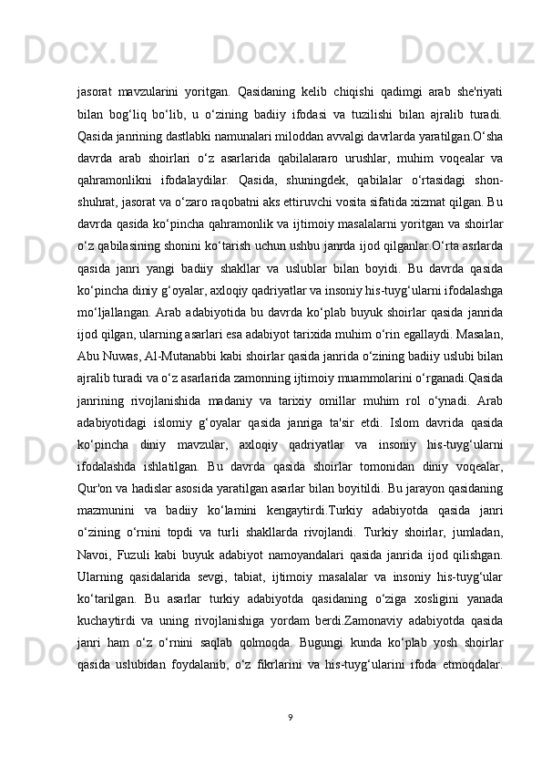jasorat   mavzularini   yoritgan.   Qasidaning   kelib   chiqishi   qadimgi   arab   she'riyati
bilan   bog‘liq   bo‘lib,   u   o‘zining   badiiy   ifodasi   va   tuzilishi   bilan   ajralib   turadi.
Qasida janrining dastlabki namunalari miloddan avvalgi davrlarda yaratilgan.O‘sha
davrda   arab   shoirlari   o‘z   asarlarida   qabilalararo   urushlar,   muhim   voqealar   va
qahramonlikni   ifodalaydilar.   Qasida,   shuningdek,   qabilalar   o‘rtasidagi   shon-
shuhrat, jasorat va o‘zaro raqobatni aks ettiruvchi vosita sifatida xizmat qilgan. Bu
davrda qasida ko‘pincha qahramonlik va ijtimoiy masalalarni yoritgan va shoirlar
o‘z qabilasining shonini ko‘tarish uchun ushbu janrda ijod qilganlar.O‘rta asrlarda
qasida   janri   yangi   badiiy   shakllar   va   uslublar   bilan   boyidi.   Bu   davrda   qasida
ko‘pincha diniy g‘oyalar, axloqiy qadriyatlar va insoniy his-tuyg‘ularni ifodalashga
mo‘ljallangan.   Arab   adabiyotida   bu   davrda   ko‘plab   buyuk   shoirlar   qasida   janrida
ijod qilgan, ularning asarlari esa adabiyot tarixida muhim o‘rin egallaydi. Masalan,
Abu Nuwas, Al-Mutanabbi kabi shoirlar qasida janrida o‘zining badiiy uslubi bilan
ajralib turadi va o‘z asarlarida zamonning ijtimoiy muammolarini o‘rganadi.Qasida
janrining   rivojlanishida   madaniy   va   tarixiy   omillar   muhim   rol   o‘ynadi.   Arab
adabiyotidagi   islomiy   g‘oyalar   qasida   janriga   ta'sir   etdi.   Islom   davrida   qasida
ko‘pincha   diniy   mavzular,   axloqiy   qadriyatlar   va   insoniy   his-tuyg‘ularni
ifodalashda   ishlatilgan.   Bu   davrda   qasida   shoirlar   tomonidan   diniy   voqealar,
Qur'on va hadislar asosida yaratilgan asarlar bilan boyitildi. Bu jarayon qasidaning
mazmunini   va   badiiy   ko‘lamini   kengaytirdi.Turkiy   adabiyotda   qasida   janri
o‘zining   o‘rnini   topdi   va   turli   shakllarda   rivojlandi.   Turkiy   shoirlar,   jumladan,
Navoi,   Fuzuli   kabi   buyuk   adabiyot   namoyandalari   qasida   janrida   ijod   qilishgan.
Ularning   qasidalarida   sevgi,   tabiat,   ijtimoiy   masalalar   va   insoniy   his-tuyg‘ular
ko‘tarilgan.   Bu   asarlar   turkiy   adabiyotda   qasidaning   o‘ziga   xosligini   yanada
kuchaytirdi   va   uning   rivojlanishiga   yordam   berdi.Zamonaviy   adabiyotda   qasida
janri   ham   o‘z   o‘rnini   saqlab   qolmoqda.   Bugungi   kunda   ko‘plab   yosh   shoirlar
qasida   uslubidan   foydalanib,   o‘z   fikrlarini   va   his-tuyg‘ularini   ifoda   etmoqdalar.
9 
