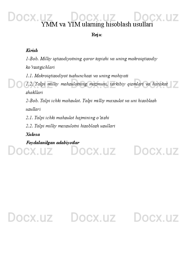 YMM va YIM ularning hisoblash usullari
Reja:
 
Kirish 
1-Bob. Milliy iqtisodiyotning qaror topishi va uning makroiqtisodiy 
ko’rsatgichlari 
1.1. Makroiqtisodiyot tushunchasi va uning mohiyati 
1.2.   Yalpi   milliy   mahsulotning   mazmuni,   tarkibiy   qismlari   va   harakat
shakllari 
2-Bob. Yalpi ichki mahsulot. Yalpi milliy maxsulot va uni hisoblash  
usullari 
2.1. Yalpi ichki mahsulot hajmining o’sishi 
2.2. Yalpi milliy maxsulotni hisoblash usullari 
Xulosa 
Foydalanilgan adabiyotlar 
 
 
 
 
  