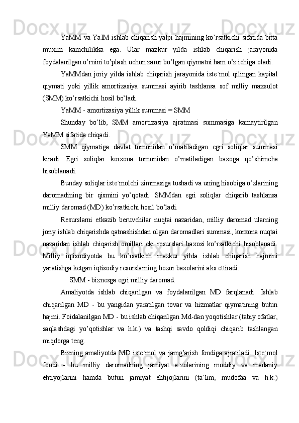 YaMM va YaIM ishlab chiqarish yalpi hajmining ko’rsatkichi sifatida bitta
muxim   kamchilikka   ega.   Ular   mazkur   yilda   ishlab   chiqarish   jarayonida
foydalanilgan o’rnini to’plash uchun zarur bo’lgan qiymatni ham o’z ichiga oladi. 
YaMMdan   joriy   yilda   ishlab   chiqarish   jarayonida   iste`mol   qilingan   kapital
qiymati   yoki   yillik   amortizasiya   summasi   ayirib   tashlansa   sof   milliy   maxsulot
(SMM) ko’rsatkichi hosil bo’ladi. 
YaMM - amortizasiya yillik summasi = SMM 
Shunday   bo’lib,   SMM   amortizasiya   ajratmasi   summasiga   kamaytirilgan
YaMM sifatida chiqadi. 
SMM   qiymatiga   davlat   tomonidan   o’rnatiladigan   egri   soliqlar   summasi
kiradi.   Egri   soliqlar   korxona   tomonidan   o’rnatiladigan   baxoga   qo’shimcha
hisoblanadi. 
Bunday soliqlar iste`molchi zimmasiga tushadi va uning hisobiga o’zlarining
daromadining   bir   qismini   yo’qotadi.   SMMdan   egri   soliqlar   chiqarib   tashlansa
milliy daromad (MD) ko’rsatkichi hosil bo’ladi. 
Resurslarni   etkazib   beruvchilar   nuqtai   nazaridan,   milliy   daromad   ularning
joriy ishlab chiqarishda qatnashishdan olgan daromadlari summasi, korxona nuqtai
nazaridan   ishlab   chiqarish   omillari   eki   resurslari   baxosi   ko’rsatkichi   hisoblanadi.
Milliy   iqtisodiyotda   bu   ko’rsatkich   mazkur   yilda   ishlab   chiqarish   hajmini
yaratishga ketgan iqtisodiy resurslarning bozor baxolarini aks ettiradi. 
     SMM - biznesga egri milliy daromad. 
Amaliyotda   ishlab   chiqarilgan   va   foydalanilgan   MD   farqlanadi.   Ishlab
chiqarilgan   MD   -   bu   yangidan   yaratilgan   tovar   va   hizmatlar   qiymatining   butun
hajmi. Foidalanilgan MD - bu ishlab chiqarilgan Md-dan yoqotishlar (tabiy ofatlar,
saqlashdagi   yo’qotishlar   va   h.k.)   va   tashqi   savdo   qoldiqi   chiqarib   tashlangan
miqdorga teng. 
Bizning   amaliyotda   MD   iste`mol   va   jamg’arish   fondiga   ajratiladi.   Iste`mol
fondi   -   bu   milliy   daromadning   jamiyat   a`zolarining   moddiy   va   madaniy
ehtiyojlarini   hamda   butun   jamiyat   ehtijojlarini   (ta`lim,   mudofaa   va   h.k.) 
