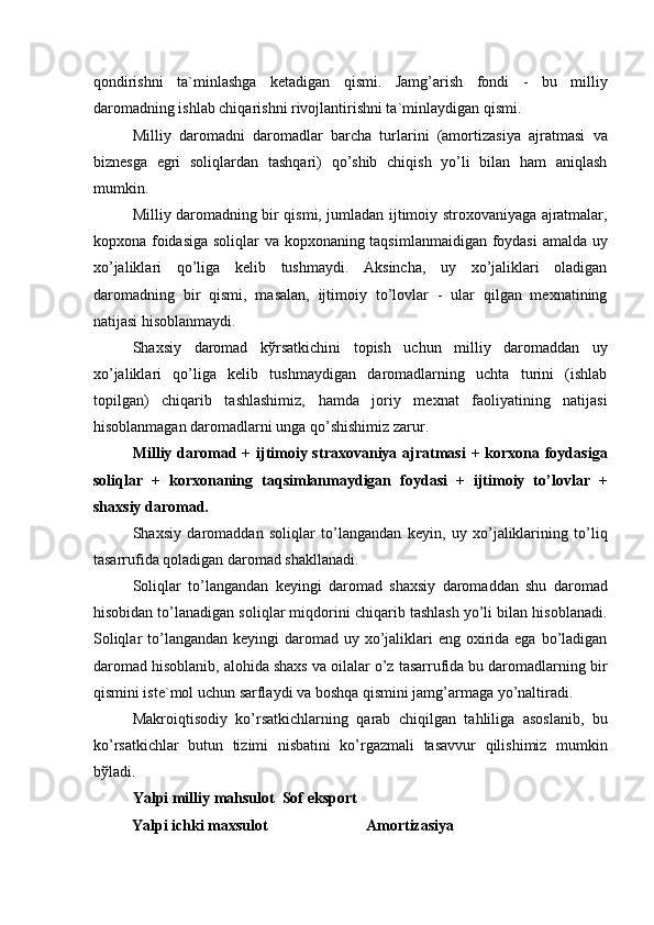 qondirishni   ta`minlashga   ketadigan   qismi.   Jamg’arish   fondi   -   bu   milliy
daromadning ishlab chiqarishni rivojlantirishni ta`minlaydigan qismi. 
Milliy   daromadni   daromadlar   barcha   turlarini   (amortizasiya   ajratmasi   va
biznesga   egri   soliqlardan   tashqari)   qo’shib   chiqish   yo’li   bilan   ham   aniqlash
mumkin. 
Milliy daromadning bir qismi, jumladan ijtimoiy stroxovaniyaga ajratmalar,
kopxona foidasiga soliqlar va kopxonaning taqsimlanmaidigan foydasi amalda uy
xo’jaliklari   qo’liga   kelib   tushmaydi.   Aksincha,   uy   xo’jaliklari   oladigan
daromadning   bir   qismi,   masalan,   ijtimoiy   to’lovlar   -   ular   qilgan   mexnatining
natijasi hisoblanmaydi. 
Shaxsiy   daromad   k ў rsatkichini   topish   uchun   milliy   daromaddan   uy
xo’jaliklari   qo’liga   kelib   tushmaydigan   daromadlarning   uchta   turini   (ishlab
topilgan)   chiqarib   tashlashimiz,   hamda   joriy   mexnat   faoliyatining   natijasi
hisoblanmagan daromadlarni unga qo’shishimiz zarur. 
Milliy daromad + ijtimoiy straxovaniya ajratmasi  + korxona foydasiga
soliqlar   +   korxonaning   taqsimlanmaydigan   foydasi   +   ijtimoiy   to’lovlar   +
shaxsiy daromad. 
Shaxsiy   daromaddan   soliqlar   to’langandan   keyin,   uy   xo’jaliklarining   to’liq
tasarrufida qoladigan daromad shakllanadi. 
Soliqlar   to’langandan   keyingi   daromad   shaxsiy   daromaddan   shu   daromad
hisobidan to’lanadigan soliqlar miqdorini chiqarib tashlash yo’li bilan hisoblanadi.
Soliqlar  to’langandan keyingi  daromad uy xo’jaliklari  eng oxirida ega bo’ladigan
daromad hisoblanib, alohida shaxs va oilalar o’z tasarrufida bu daromadlarning bir
qismini iste`mol uchun sarflaydi va boshqa qismini jamg’armaga yo’naltiradi. 
Makroiqtisodiy   ko’rsatkichlarning   qarab   chiqilgan   tahliliga   asoslanib,   bu
ko’rsatkichlar   butun   tizimi   nisbatini   ko’rgazmali   tasavvur   qilishimiz   mumkin
b ў ladi. 
Yalpi milliy mahsulot  Sof eksport 
Yalpi ichki maxsulot    Amortizasiya  