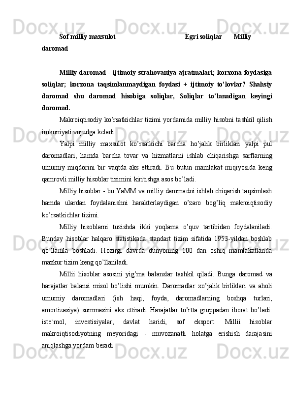 Sof milliy maxsulot    Egri soliqlar  Milliy 
daromad 
 
Milliy daromad - ijtimoiy strahovaniya ajratmalari; korxona foydasiga
soliqlar;   korxona   taqsimlanmaydigan   foydasi   +   ijtimoiy   to’lovlar?   Shahsiy
daromad   shu   daromad   hisobiga   soliqlar,   Soliqlar   to’lanadigan   keyingi
daromad. 
Makroiqtisodiy ko’rsatkichlar tizimi yordamida milliy hisobni tashkil qilish
imkoniyati vujudga keladi. 
Yalpi   milliy   maxsulot   ko’rsatkichi   barcha   ho’jalik   birliklari   yalpi   pul
daromadlari,   hamda   barcha   tovar   va   hizmatlarni   ishlab   chiqarishga   sarflarning
umumiy   miqdorini   bir   vaqtda   aks   ettiradi.   Bu   butun   mamlakat   miqiyosida   keng
qamrovli milliy hisoblar tizimini kiritishga asos bo’ladi. 
Milliy hisoblar - bu YaMM va milliy daromadni ishlab chiqarish taqsimlash
hamda   ulardan   foydalanishni   harakterlaydigan   o’zaro   bog’liq   makroiqtisodiy
ko’rsatkichlar tizimi. 
Milliy   hisoblarni   tuzishda   ikki   yoqlama   o’quv   tartibidan   foydalaniladi.
Bunday   hisoblar   halqaro   statistikada   standart   tizim   sifatida   1953-yildan   boshlab
qo’llanila   boshladi.   Hozirgi   davrda   dunyoning   100   dan   oshiq   mamlakatlarida
mazkur tizim keng qo’llaniladi. 
Millii   hisoblar   asosini   yig’ma   balanslar   tashkil   qiladi.   Bunga   daromad   va
harajatlar   balansi   misol   bo’lishi   mumkin.   Daromadlar   xo’jalik   birliklari   va   aholi
umumiy   daromadlari   (ish   haqi,   foyda,   daromadlarning   boshqa   turlari,
amortizasiya)   summasini   aks   ettiradi.   Harajatlar   to’rtta   gruppadan   iborat   bo’ladi:
iste`mol,   investisiyalar,   davlat   haridi,   sof   eksport.   Millii   hisoblar
makroiqtisodiyotning   meyoridagi   -   muvozanatli   holatga   erishish   darajasini
aniqlashga yordam beradi. 
   
 
  