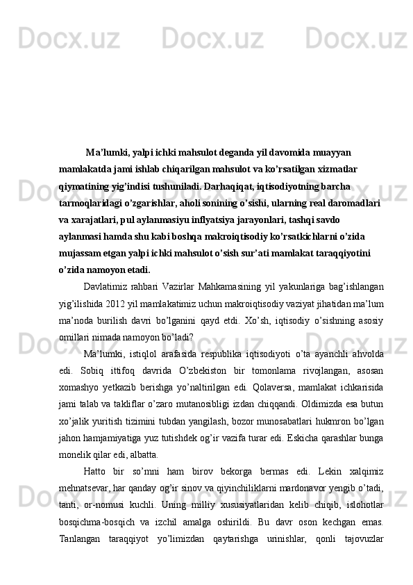  
 
 
 
 
 
  Ma’lumki, yalpi ichki mahsulot deganda yil davomida muayyan 
mamlakatda jami ishlab chiqarilgan mahsulot va ko’rsatilgan xizmatlar 
qiymatining yig’indisi tushuniladi. Darhaqiqat, iqtisodiyotning barcha 
tarmoqlaridagi o’zgarishlar, aholi sonining o’sishi, ularning real daromadlari 
va xarajatlari, pul aylanmasiyu inflyatsiya jarayonlari, tashqi savdo 
aylanmasi hamda shu kabi boshqa makroiqtisodiy ko’rsatkichlarni o’zida 
mujassam etgan yalpi ichki mahsulot o’sish sur’ati mamlakat taraqqiyotini 
o’zida namoyon etadi. 
Davlatimiz   rahbari   Vazirlar   Mahkamasining   yil   yakunlariga   bag’ishlangan
yig’ilishida 2012 yil mamlakatimiz uchun makroiqtisodiy vaziyat jihatidan ma’lum
ma’noda   burilish   davri   bo’lganini   qayd   etdi.   Xo’sh,   iqtisodiy   o’sishning   asosiy
omillari nimada namoyon bo’ladi? 
Ma’lumki,   istiqlol   arafasida   respublika   iqtisodiyoti   o’ta   ayanchli   ahvolda
edi.   Sobiq   ittifoq   davrida   O’zbekiston   bir   tomonlama   rivojlangan,   asosan
xomashyo   yetkazib   berishga   yo’naltirilgan   edi.   Qolaversa,   mamlakat   ichkarisida
jami talab va takliflar o’zaro mutanosibligi izdan chiqqandi. Oldimizda esa butun
xo’jalik yuritish tizimini tubdan yangilash, bozor  munosabatlari  hukmron bo’lgan
jahon hamjamiyatiga yuz tutishdek og’ir vazifa turar edi. Eskicha qarashlar bunga
monelik qilar edi, albatta. 
Hatto   bir   so’mni   ham   birov   bekorga   bermas   edi.   Lekin   xalqimiz
mehnatsevar, har qanday og’ir sinov va qiyinchiliklarni mardonavor yengib o’tadi,
tanti,   or-nomusi   kuchli.   Uning   milliy   xususiyatlaridan   kelib   chiqib,   islohotlar
bosqichma-bosqich   va   izchil   amalga   oshirildi.   Bu   davr   oson   kechgan   emas.
Tanlangan   taraqqiyot   yo’limizdan   qaytarishga   urinishlar,   qonli   tajovuzlar 