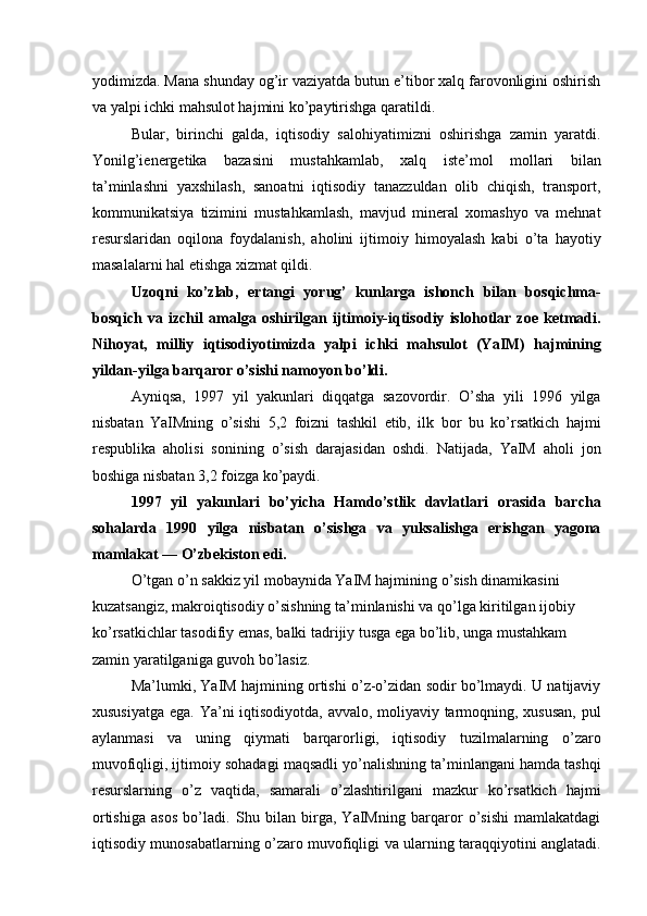 yodimizda. Mana shunday og’ir vaziyatda butun e’tibor xalq farovonligini oshirish
va yalpi ichki mahsulot hajmini ko’paytirishga qaratildi. 
Bular,   birinchi   galda,   iqtisodiy   salohiyatimizni   oshirishga   zamin   yaratdi.
Yonilg’ienergetika   bazasini   mustahkamlab,   xalq   iste’mol   mollari   bilan
ta’minlashni   yaxshilash,   sanoatni   iqtisodiy   tanazzuldan   olib   chiqish,   transport,
kommunikatsiya   tizimini   mustahkamlash,   mavjud   mineral   xomashyo   va   mehnat
resurslaridan   oqilona   foydalanish,   aholini   ijtimoiy   himoyalash   kabi   o’ta   hayotiy
masalalarni hal etishga xizmat qildi. 
Uzoqni   ko’zlab,   ertangi   yorug’   kunlarga   ishonch   bilan   bosqichma-
bosqich   va   izchil   amalga   oshirilgan   ijtimoiy-iqtisodiy   islohotlar   zoe   ketmadi.
Nihoyat,   milliy   iqtisodiyotimizda   yalpi   ichki   mahsulot   (YaIM)   hajmining
yildan-yilga barqaror o’sishi namoyon bo’ldi. 
Ayniqsa,   1997   yil   yakunlari   diqqatga   sazovordir.   O’sha   yili   1996   yilga
nisbatan   YaIMning   o’sishi   5,2   foizni   tashkil   etib,   ilk   bor   bu   ko’rsatkich   hajmi
respublika   aholisi   sonining   o’sish   darajasidan   oshdi.   Natijada,   YaIM   aholi   jon
boshiga nisbatan 3,2 foizga ko’paydi. 
1997   yil   yakunlari   bo’yicha   Hamdo’stlik   davlatlari   orasida   barcha
sohalarda   1990   yilga   nisbatan   o’sishga   va   yuksalishga   erishgan   yagona
mamlakat — O’zbekiston edi. 
O’tgan o’n sakkiz yil mobaynida YaIM hajmining o’sish dinamikasini 
kuzatsangiz, makroiqtisodiy o’sishning ta’minlanishi va qo’lga kiritilgan ijobiy 
ko’rsatkichlar tasodifiy emas, balki tadrijiy tusga ega bo’lib, unga mustahkam 
zamin yaratilganiga guvoh bo’lasiz. 
Ma’lumki, YaIM hajmining ortishi o’z-o’zidan sodir bo’lmaydi. U natijaviy
xususiyatga ega. Ya’ni  iqtisodiyotda, avvalo, moliyaviy tarmoqning, xususan,  pul
aylanmasi   va   uning   qiymati   barqarorligi,   iqtisodiy   tuzilmalarning   o’zaro
muvofiqligi, ijtimoiy sohadagi maqsadli yo’nalishning ta’minlangani hamda tashqi
resurslarning   o’z   vaqtida,   samarali   o’zlashtirilgani   mazkur   ko’rsatkich   hajmi
ortishiga   asos   bo’ladi.   Shu   bilan   birga,   YaIMning   barqaror   o’sishi   mamlakatdagi
iqtisodiy munosabatlarning o’zaro muvofiqligi va ularning taraqqiyotini anglatadi.