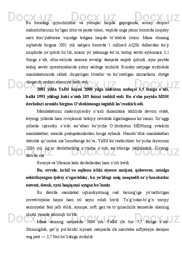 Bu   boradagi   qiyinchiliklar   va   yutuqlar   haqida   gapirganda,   asosiy   eksport
mahsulotlarimiz bo’lgan oltin va paxta tolasi, vaqtida unga jahon bozorida noqulay
narx   kon’yukturasi   vujudga   kelgani   haqida   to’xtalish   lozim.   Mana   shuning
oqibatida   birgina   2001   yili   xalqaro   bozorda   1   milliard   AQSh   dollaridan   ko’p
miqdorda  yo’qotish  bo’ldi,  ammo  yil   yakuniga  ko’ra,  tashqi   savdo  aylanmasi  3,1
foizga   o’sdi,   oltin-valyuta   zaxirasi   avvalgi   darajada   saqlab   qolindi,   ayni   paytda
tashqi   savdo   operatsiyalarida   ijobiy   saldoga   erishildi.   Bunday   natijaga   erishishda
mamlakatimizda   ishlab   chiqarilgan   tovarlar   va   ko’rsatilgan   xizmatlarni   chetga
chiqarish muhim ahamiyat kasb etdi. 
2001   yilda   YaIM   hajmi   2000   yilga   nisbatan   nafaqat   4,5   foizga   o’sdi,
balki   1991   yildagi   kabi   o’sish   103   foizni   tashkil   etdi.   Bu   o’sha   paytda   MDH
davlatlari orasida birgina O’zbekistonga tegishli ko’rsatkich edi. 
Mamlakatimiz   makroiqtisodiy   o’sish   dinamikasi   tahlilida   davom   etsak,
keyingi yillarda ham  rivojlanish tadrijiy ravishda ilgarilaganini ko’ramiz. So’nggi
yillarda   iqtisodiy   o’sish   sur’atlari   bo’yicha   O’zbekiston   MDHning   yetakchi
mamlakatlari   orasida   peshqadamlardan   biriga   aylandi.   Hamdo’stlik   mamlakatlari
statistik qo’mitasi  ma’lumotlariga ko’ra, YaIM ko’rsatkichlari  bo’yicha diyorimiz
2004   yili   ilg’or   davlatlarning   o’rtacha   o’sish   sur’atlariga   yaqinlashdi.   Keyingi
davrda esa 
Rossiya va Ukraina kabi davlatlardan ham o’zib ketdi. 
Bu,   avvalo,   izchil   va   oqilona   ichki   siyosat   natijasi,   qolaversa,   amalga
oshirilayotgan  ijobiy  o’zgarishlar,  bu  yo’ldagi  aniq maqsadli   sa’y-harakatlar
mevasi, desak, ayni haqiqatni aytgan bo’lamiz. 
Bu   davrda   mamlakat   iqtisodiyotning   real   tarmog’iga   yo’naltirilgan
investitsiyalar   hajmi   ham   yil   sayin   oshib   bordi.   To’g’ridan-to’g’ri   xorijiy
sarmoyalar   faol   jalb   etildi,   ayniqsa,   neft,   gaz   va   to’qimachilik   sanoatida   ularning
ulushi yanada salmoqli bo’ldi. 
Mana   shuning   natijasida   2004   yili   YaIM   ilk   bor   7,7   foizga   o’sdi.
Shuningdek,   qat’iy   pul-kredit   siyosati   natijasida   ilk   marotaba   inflyatsiya   darajasi
eng past — 3,7 foiz bo’lishiga erishildi.  