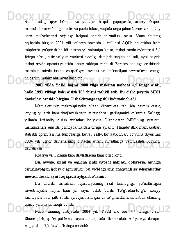 Bu   boradagi   qiyinchiliklar   va   yutuqlar   haqida   gapirganda,   asosiy   eksport
mahsulotlarimiz bo’lgan oltin va paxta tolasi, vaqtida unga jahon bozorida noqulay
narx   kon’yukturasi   vujudga   kelgani   haqida   to’xtalish   lozim.   Mana   shuning
oqibatida   birgina   2001   yili   xalqaro   bozorda   1   milliard   AQSh   dollaridan   ko’p
miqdorda  yo’qotish  bo’ldi,  ammo  yil   yakuniga  ko’ra,  tashqi   savdo  aylanmasi  3,1
foizga   o’sdi,   oltin-valyuta   zaxirasi   avvalgi   darajada   saqlab   qolindi,   ayni   paytda
tashqi   savdo   operatsiyalarida   ijobiy   saldoga   erishildi.   Bunday   natijaga   erishishda
mamlakatimizda   ishlab   chiqarilgan   tovarlar   va   ko’rsatilgan   xizmatlarni   chetga
chiqarish muhim ahamiyat kasb etdi. 
2001   yilda   YaIM   hajmi   2000   yilga   nisbatan   nafaqat   4,5   foizga   o’sdi,
balki   1991   yildagi   kabi   o’sish   103   foizni   tashkil   etdi.   Bu   o’sha   paytda   MDH
davlatlari orasida birgina O’zbekistonga tegishli ko’rsatkich edi. 
Mamlakatimiz   makroiqtisodiy   o’sish   dinamikasi   tahlilida   davom   etsak,
keyingi yillarda ham  rivojlanish tadrijiy ravishda ilgarilaganini ko’ramiz. So’nggi
yillarda   iqtisodiy   o’sish   sur’atlari   bo’yicha   O’zbekiston   MDHning   yetakchi
mamlakatlari   orasida   peshqadamlardan   biriga   aylandi.   Hamdo’stlik   mamlakatlari
statistik qo’mitasi  ma’lumotlariga ko’ra, YaIM ko’rsatkichlari  bo’yicha diyorimiz
2004   yili   ilg’or   davlatlarning   o’rtacha   o’sish   sur’atlariga   yaqinlashdi.   Keyingi
davrda esa 
Rossiya va Ukraina kabi davlatlardan ham o’zib ketdi. 
Bu,   avvalo,   izchil   va   oqilona   ichki   siyosat   natijasi,   qolaversa,   amalga
oshirilayotgan  ijobiy  o’zgarishlar,  bu  yo’ldagi  aniq maqsadli   sa’y-harakatlar
mevasi, desak, ayni haqiqatni aytgan bo’lamiz. 
Bu   davrda   mamlakat   iqtisodiyotning   real   tarmog’iga   yo’naltirilgan
investitsiyalar   hajmi   ham   yil   sayin   oshib   bordi.   To’g’ridan-to’g’ri   xorijiy
sarmoyalar   faol   jalb   etildi,   ayniqsa,   neft,   gaz   va   to’qimachilik   sanoatida   ularning
ulushi yanada salmoqli bo’ldi. 
Mana   shuning   natijasida   2004   yili   YaIM   ilk   bor   7,7   foizga   o’sdi.
Shuningdek,   qat’iy   pul-kredit   siyosati   natijasida   ilk   marotaba   inflyatsiya   darajasi
eng past — 3,7 foiz bo’lishiga erishildi.