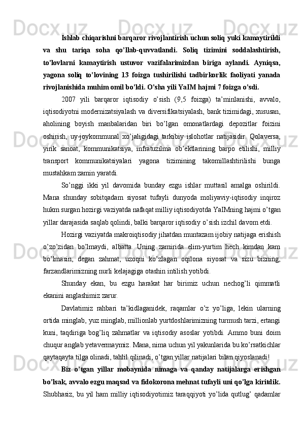 Ishlab chiqarishni barqaror rivojlantirish uchun soliq yuki kamaytirildi
va   shu   tariqa   soha   qo’llab-quvvatlandi.   Soliq   tizimini   soddalashtirish,
to’lovlarni   kamaytirish   ustuvor   vazifalarimizdan   biriga   aylandi.   Ayniqsa,
yagona   soliq   to’lovining   13   foizga   tushirilishi   tadbirkorlik   faoliyati   yanada
rivojlanishida muhim omil bo’ldi. O’sha yili YaIM hajmi 7 foizga o’sdi. 
2007   yili   barqaror   iqtisodiy   o’sish   (9,5   foizga)   ta’minlanishi,   avvalo,
iqtisodiyotni modernizatsiyalash va diversifikatsiyalash, bank tizimidagi, xususan,
aholining   boyish   manbalaridan   biri   bo’lgan   omonatlardagi   depozitlar   foizini
oshirish,   uy-joykommunal   xo’jaligidagi   tarkibiy   islohotlar   natijasidir.   Qolaversa,
yirik   sanoat,   kommunikatsiya,   infratuzilma   ob’ektlarining   barpo   etilishi,   milliy
transport   kommunikatsiyalari   yagona   tizimining   takomillashtirilishi   bunga
mustahkam zamin yaratdi. 
So’nggi   ikki   yil   davomida   bunday   ezgu   ishlar   muttasil   amalga   oshirildi.
Mana   shunday   sobitqadam   siyosat   tufayli   dunyoda   moliyaviy-iqtisodiy   inqiroz
hukm surgan hozirgi vaziyatda nafaqat milliy iqtisodiyotda YaIMning hajmi o’tgan
yillar darajasida saqlab qolindi, balki barqaror iqtisodiy o’sish izchil davom etdi. 
Hozirgi vaziyatda makroiqtisodiy jihatdan muntazam ijobiy natijaga erishish
o’zo’zidan   bo’lmaydi,   albatta.   Uning   zamirida   elim-yurtim   hech   kimdan   kam
bo’lmasin,   degan   zahmat,   uzoqni   ko’zlagan   oqilona   siyosat   va   sizu   bizning,
farzandlarimizning nurli kelajagiga otashin intilish yotibdi. 
Shunday   ekan,   bu   ezgu   harakat   har   birimiz   uchun   nechog’li   qimmatli
ekanini anglashimiz zarur. 
Davlatimiz   rahbari   ta’kidlaganidek,   raqamlar   o’z   yo’liga,   lekin   ularning
ortida minglab, yuz minglab, millionlab yurtdoshlarimizning turmush tarzi, ertangi
kuni,   taqdiriga   bog’liq   zahmatlar   va   iqtisodiy   asoslar   yotibdi.   Ammo   buni   doim
chuqur anglab yetavermaymiz. Mana, nima uchun yil yakunlarida bu ko’rsatkichlar
qaytaqayta tilga olinadi, tahlil qilinadi, o’tgan yillar natijalari bilan qiyoslanadi! 
Biz   o’tgan   yillar   mobaynida   nimaga   va   qanday   natijalarga   erishgan
bo’lsak, avvalo ezgu maqsad va fidokorona mehnat tufayli uni qo’lga kiritdik.
Shubhasiz, bu yil  ham  milliy iqtisodiyotimiz taraqqiyoti  yo’lida qutlug’  qadamlar 