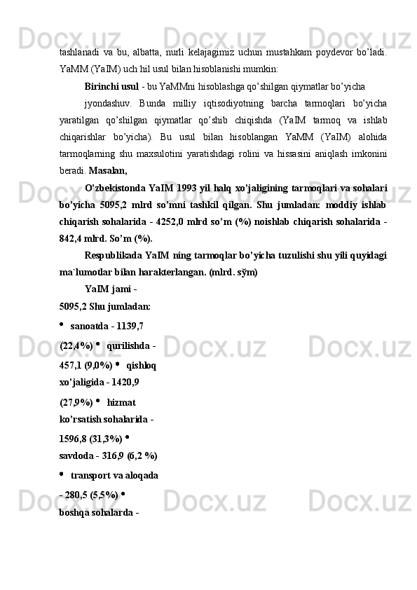 tashlanadi   va   bu,   albatta,   nurli   kelajagimiz   uchun   mustahkam   poydevor   bo’ladi.
YaMM (YaIM) uch hil usul bilan hisoblanishi mumkin: 
Birinchi usul  - bu YaMMni hisoblashga qo’shilgan qiymatlar bo’yicha 
jyondashuv.   Bunda   milliy   iqtisodiyotning   barcha   tarmoqlari   bo’yicha
yaratilgan   qo’shilgan   qiymatlar   qo’shib   chiqishda   (YaIM   tarmoq   va   ishlab
chiqarishlar   bo’yicha).   Bu   usul   bilan   hisoblangan   YaMM   (YaIM)   alohida
tarmoqlarning   shu   maxsulotini   yaratishdagi   rolini   va   hissasini   aniqlash   imkonini
beradi.  Masalan, 
O’zbekistonda YaIM 1993 yil halq xo’jaligining tarmoqlari va sohalari
bo’yicha   5095,2   mlrd   so’mni   tashkil   qilgan.   Shu   jumladan:   moddiy   ishlab
chiqarish  sohalarida  -   4252,0  mlrd  so’m   (%)  noishlab  chiqarish  sohalarida  -
842,4 mlrd. So’m (%). 
Respublikada YaIM ning tarmoqlar bo’yicha tuzulishi shu yili quyidagi
ma`lumotlar bilan harakterlangan. (mlrd. s ў m) 
YaIM jami - 
5095,2 Shu jumladan:
  sanoatda - 1139,7 
(22,4%)    qurilishda - 
457,1 (9,0%)    qishloq 
xo’jaligida - 1420,9 
(27,9%)    hizmat 
ko’rsatish sohalarida - 
1596,8 (31,3%)   
savdoda - 316,9 (6,2 %)
  transport va aloqada
- 280,5 (5,5%)   
boshqa sohalarda -  