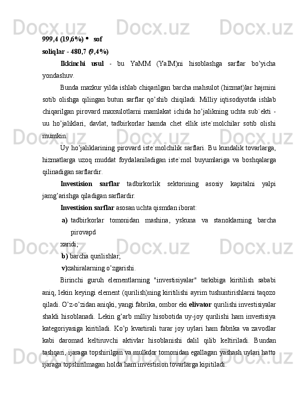 999,4 (19,6%)    sof 
soliqlar - 480,7 (9,4%) 
Ikkinchi   usul   -   bu   YaMM   (YaIM)ni   hisoblashga   sarflar   bo’yicha
yondashuv. 
Bunda mazkur yilda ishlab chiqarilgan barcha mahsulot (hizmat)lar hajmini
sotib   olishga   qilingan   butun   sarflar   qo’shib   chiqiladi.   Milliy   iqtisodiyotda   ishlab
chiqarilgan   pirovard   maxsulotlarni   mamlakat   ichida   ho’jalikning   uchta   sub`ekti   -
uu   ho’jaliklari,   davlat,   tadbirkorlar   hamda   chet   ellik   iste`molchilar   sotib   olishi
mumkin. 
Uy ho’jaliklarining pirovard iste`molchilik sarflari. Bu  kundalik tovarlarga,
hizmatlarga   uzoq   muddat   foydalaniladigan   iste`mol   buyumlariga   va   boshqalarga
qilinadigan sarflardir. 
Investision   sarflar   tadbirkorlik   sektorining   asosiy   kapitalni   yalpi
jamg’arishga qiladigan sarflardir. 
Investision sarflar  asosan uchta qismdan iborat: 
a) tadbirkorlar   tomonidan   mashina,   yskuna   va   stanoklarning   barcha
pirovapd 
xaridi; 
  b)  barcha qurilishlar; 
  v) zahiralarning o’zgarishi. 
Birinchi   guruh   elementlarning   "investisiyalar"   tarkibiga   kiritilish   sababi
aniq, lekin keyingi element (qurilish)ning kiritilishi ayrim tushuntirishlarni taqozo
qiladi. O’z-o’zidan aniqki, yangi fabrika, ombor eki  elivator  qurilishi investisiyalar
shakli   hisoblanadi.   Lekin   g’arb   milliy   hisobotida   uy-joy   qurilishi   ham   investisiya
kategoriyasiga   kiritiladi.   Ko’p   kvartirali   turar   joy   uylari   ham   fabrika   va   zavodlar
kabi   daromad   keltiruvchi   aktivlar   hisoblanishi   dalil   qilib   keltiriladi.   Bundan
tashqari, ijaraga topshirilgan va mulkdor tomonidan egallagan yashash uylari hatto
ijaraga topshirilmagan holda ham investision tovarlarga kipitiladi.  