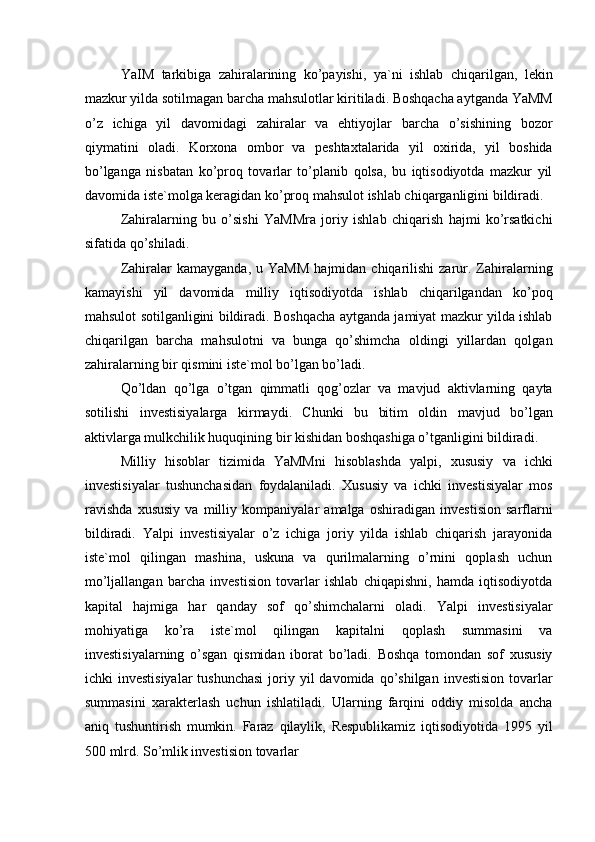 YaIM   tarkibiga   zahiralarining   ko’payishi,   ya`ni   ishlab   chiqarilgan,   lekin
mazkur yilda sotilmagan barcha mahsulotlar kiritiladi. Boshqacha aytganda YaMM
o’z   ichiga   yil   davomidagi   zahiralar   va   ehtiyojlar   barcha   o’sishining   bozor
qiymatini   oladi.   Korxona   ombor   va   peshtaxtalarida   yil   oxirida,   yil   boshida
bo’lganga   nisbatan   ko’proq   tovarlar   to’planib   qolsa,   bu   iqtisodiyotda   mazkur   yil
davomida iste`molga keragidan ko’proq mahsulot ishlab chiqarganligini bildiradi. 
Zahiralarning   bu   o’sishi   YaMMra   joriy   ishlab   chiqarish   hajmi   ko’rsatkichi
sifatida qo’shiladi. 
Zahiralar   kamayganda,  u  YaMM   hajmidan  chiqarilishi   zarur.  Zahiralarning
kamayishi   yil   davomida   milliy   iqtisodiyotda   ishlab   chiqarilgandan   ko’poq
mahsulot sotilganligini bildiradi. Boshqacha aytganda jamiyat mazkur yilda ishlab
chiqarilgan   barcha   mahsulotni   va   bunga   qo’shimcha   oldingi   yillardan   qolgan
zahiralarning bir qismini iste`mol bo’lgan bo’ladi. 
Qo’ldan   qo’lga   o’tgan   qimmatli   qog’ozlar   va   mavjud   aktivlarning   qayta
sotilishi   investisiyalarga   kirmaydi.   Chunki   bu   bitim   oldin   mavjud   bo’lgan
aktivlarga mulkchilik huquqining bir kishidan boshqashiga o’tganligini bildiradi. 
Milliy   hisoblar   tizimida   YaMMni   hisoblashda   yalpi,   xususiy   va   ichki
investisiyalar   tushunchasidan   foydalaniladi.   Xususiy   va   ichki   investisiyalar   mos
ravishda   xususiy   va   milliy   kompaniyalar   amalga   oshiradigan   investision   sarflarni
bildiradi.   Yalpi   investisiyalar   o’z   ichiga   joriy   yilda   ishlab   chiqarish   jarayonida
iste`mol   qilingan   mashina,   uskuna   va   qurilmalarning   o’rnini   qoplash   uchun
mo’ljallangan   barcha   investision   tovarlar   ishlab   chiqapishni,   hamda   iqtisodiyotda
kapital   hajmiga   har   qanday   sof   qo’shimchalarni   oladi.   Yalpi   investisiyalar
mohiyatiga   ko’ra   iste`mol   qilingan   kapitalni   qoplash   summasini   va
investisiyalarning   o’sgan   qismidan   iborat   bo’ladi.   Boshqa   tomondan   sof   xususiy
ichki  investisiyalar  tushunchasi  joriy yil  davomida  qo’shilgan  investision  tovarlar
summasini   xarakterlash   uchun   ishlatiladi.   Ularning   farqini   oddiy   misolda   ancha
aniq   tushuntirish   mumkin.   Faraz   qilaylik,   Respublikamiz   iqtisodiyotida   1995   yil
500 mlrd. So’mlik investision tovarlar  