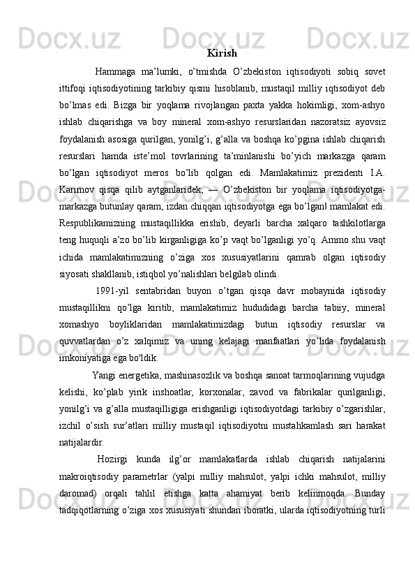 Kirish
  Hammaga   ma’lumki,   o’tmishda   O’zbekiston   iqtisodiyoti   sobiq   sovet
ittifoqi   iqtisodiyotining   tarkibiy   qismi   hisoblanib,   mustaqil   milliy   iqtisodiyot   deb
bo’lmas   edi.   Bizga   bir   yoqlama   rivojlangan   paxta   yakka   hokimligi,   xom-ashyo
ishlab   chiqarishga   va   boy   mineral   xom-ashyo   resurslaridan   nazoratsiz   ayovsiz
foydalanish  asosiga  qurilgan, yonilg’i, g’alla va boshqa  ko’pgina ishlab  chiqarish
resurslari   hamda   iste’mol   tovrlarining   ta’minlanishi   bo’yich   markazga   qaram
bo’lgan   iqtisodiyot   meros   bo’lib   qolgan   edi.   Mamlakatimiz   prezidenti   I.A.
Karimov   qisqa   qilib   aytganlaridek,   ―   O’zbekiston   bir   yoqlama   iqtisodiyotga-
markazga butunlay qaram, izdan chiqqan iqtisodiyotga ega bo’lgan  mamlakat edi.‖
Respublikamizning   mustaqillikka   erishib,   deyarli   barcha   xalqaro   tashkilotlarga
teng huquqli  a’zo bo’lib kirganligiga ko’p vaqt  bo’lganligi  yo’q. Ammo shu vaqt
ichida   mamlakatimizning   o’ziga   xos   xususiyatlarini   qamrab   olgan   iqtisodiy
siyosati shakllanib, istiqbol yo’nalishlari belgilab olindi. 
  1991-yil   sentabridan   buyon   o’tgan   qisqa   davr   mobaynida   iqtisodiy
mustaqillikni   qo’lga   kiritib,   mamlakatimiz   hududidagi   barcha   tabiiy,   mineral
xomashyo   boyliklaridan   mamlakatimizdagi   butun   iqtisodiy   resurslar   va
quvvatlardan   o’z   xalqimiz   va   uning   kelajagi   manfaatlari   yo’lida   foydalanish
imkoniyatiga ega bo'ldik. 
 Yangi energetika, mashinasozlik va boshqa sanoat tarmoqlarining vujudga
kelishi,   ko’plab   yirik   inshoatlar,   korxonalar,   zavod   va   fabrikalar   qurilganligi,
yonilg’i   va g’alla  mustaqilligiga  erishganligi   iqtisodiyotdagi   tarkibiy  o’zgarishlar,
izchil   o’sish   sur’atlari   milliy   mustaqil   iqtisodiyotni   mustahkamlash   sari   harakat
natijalardir. 
  Hozirgi   kunda   ilg’or   mamlakatlarda   ishlab   chiqarish   natijalarini
makroiqtisodiy   parametrlar   (yalpi   milliy   mahsulot,   yalpi   ichki   mahsulot,   milliy
daromad)   orqali   tahlil   etishga   katta   ahamiyat   berib   kelinmoqda.   Bunday
tadqiqotlarning o’ziga xos xususiyati shundan iboratki, ularda iqtisodiyotning turli 