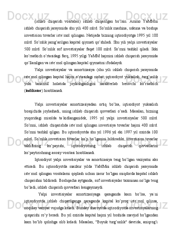 (ishlab   chiqarish   vositalari)   ishlab   chiqarilgan   bo’lsin.   Ammo   YaMMni
ishlab chiqarish jarayonida shu yili 400 mlrd. So’mlik mashina, uskuna va boshqa
investision tovarlar iste`mol qilingan. Natijada bizning iqtisodiyotga 1995 yil 100
mlrd. So’mlik jamg’arilgan kapital qiymati qo’shiladi. Shu yili yalpi investisiyalar
500   mlrd.   So’mlik   sof   investisiyalar   faqat   100   mlrd.   So’mni   tashkil   qiladi.   Ikki
ko’rsatkich o’rtasidagi farq, 1995 yilgi YaMM hajmini ishlab chiqarish jarayonida
qo’llanilgan va iste`mol qilingan kapital qiymatini ifodalaydi. 
Yalpi   investisiyalar   va   amortizasiya   (shu   yili   ishlab   chiqarish   jarayonida
iste`mol qilingan kapital hajmi o’rtasidagi nisbat, iqtisodiyot yuksalish, turg’unlik
yoki   tanazzul   holatida   joylashganligini   xarakterlab   beruvchi   ko’rsatkich
( indikator ) hisoblanadi. 
 
Yalpi   investisiyalar   amortizasiyadan   ortiq   bo’lsa,   iqtisodiyot   yuksalish
bosqichida   joylashadi,   uning   ishlab   chiqarish   quvvatlari   o’sadi.   Masalan,   bizning
yuqoridagi   misolda   ta`kidlanganidek,   1995   yil   yalpi   investisiyalar   500   mlrd.
So’mni,   ishlab   chiqarishda   iste`mol   qilingan   investisiya   tovarlar   hajmi   400   mlrd.
So’mni  tashkil  qilgan. Bu  iqtisodiyotda shu  yil  1996 yil  eki  1997 yil  oxirida 100
mlrd.  So’mlik investision   tovarlar   ko’p  bo’lganini   bildiradiki, investision   tovarlar
taklifining   ko’payishi,   iqtisodiyotning   ishlab   chiqarish   quvvatlarini
ko’paytirishning asosiy vositasi hisoblanadi. 
Iqtisodiyot   yalpi   investisiyalar   va   amortizasiya   teng   bo’lgan   vaziyatni   aks
ettiradi.   Bu   iqtisodiyotda   mazkur   yilda   YaMMni   ishlab   chiqarish   jarayonida
iste`mol qilingan vositalarni qoplash uchun zarur bo’lgan miqdorda kapital ishlab
chiqarishni bildiradi. Boshqacha aytganda, sof investisiyalar taxminan no’lga teng
bo’ladi, ishlab chiqarish quvvatlari kengaymaydi. 
  Yalpi   investisiyalar   amortizasiyaga   qaraganda   kam   bo’lsa,   ya`ni
iqtisodiyotda   ishlab   chiqarilganga   qaraganda   kapital   ko’proq   iste`mol   qilinsa,
noqulay vaziyat vujudga keladi. Bunday sharoyitda iqtisodiyotda investisiyalarning
qisqarishi ro’y beradi. Bu yil oxirida kapital hajmi yil boshida mavjud bo’lgandan
kam   bo’lib   qolishga   olib   keladi.   Masalan,   "Buyuk   turg’unlik"   davrida,   aniqrog’i 