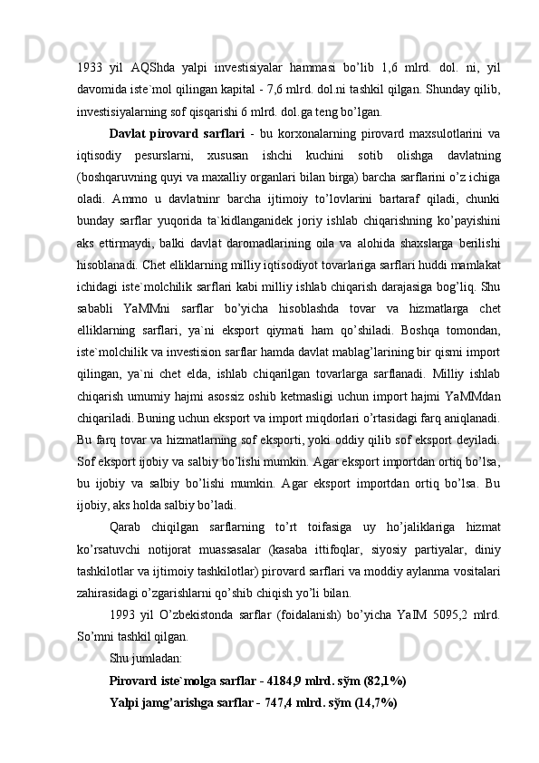 1933   yil   AQShda   yalpi   investisiyalar   hammasi   bo’lib   1,6   mlrd.   dol.   ni,   yil
davomida iste`mol qilingan kapital - 7,6 mlrd. dol.ni tashkil qilgan. Shunday qilib,
investisiyalarning sof qisqarishi 6 mlrd. dol.ga teng bo’lgan. 
Davlat   pirovard   sarflari   -   bu   korxonalarning   pirovard   maxsulotlarini   va
iqtisodiy   pesurslarni,   xususan   ishchi   kuchini   sotib   olishga   davlatning
(boshqaruvning quyi va maxalliy organlari bilan birga) barcha sarflarini o’z ichiga
oladi.   Ammo   u   davlatninr   barcha   ijtimoiy   to’lovlarini   bartaraf   qiladi,   chunki
bunday   sarflar   yuqorida   ta`kidlanganidek   joriy   ishlab   chiqarishning   ko’payishini
aks   ettirmaydi,   balki   davlat   daromadlarining   oila   va   alohida   shaxslarga   berilishi
hisoblanadi. Chet elliklarning milliy iqtisodiyot tovarlariga sarflari huddi mamlakat
ichidagi iste`molchilik sarflari kabi milliy ishlab chiqarish darajasiga bog’liq. Shu
sababli   YaMMni   sarflar   bo’yicha   hisoblashda   tovar   va   hizmatlarga   chet
elliklarning   sarflari,   ya`ni   eksport   qiymati   ham   qo’shiladi.   Boshqa   tomondan,
iste`molchilik va investision sarflar hamda davlat mablag’larining bir qismi import
qilingan,   ya`ni   chet   elda,   ishlab   chiqarilgan   tovarlarga   sarflanadi.   Milliy   ishlab
chiqarish  umumiy  hajmi   asossiz  oshib   ketmasligi  uchun  import   hajmi   YaMMdan
chiqariladi. Buning uchun eksport va import miqdorlari o’rtasidagi farq aniqlanadi.
Bu farq tovar va hizmatlarning sof eksporti, yoki oddiy qilib sof eksport deyiladi.
Sof eksport ijobiy va salbiy bo’lishi mumkin. Agar eksport importdan ortiq bo’lsa,
bu   ijobiy   va   salbiy   bo’lishi   mumkin.   Agar   eksport   importdan   ortiq   bo’lsa.   Bu
ijobiy, aks holda salbiy bo’ladi. 
Qarab   chiqilgan   sarflarning   to’rt   toifasiga   uy   ho’jaliklariga   hizmat
ko’rsatuvchi   notijorat   muassasalar   (kasaba   ittifoqlar,   siyosiy   partiyalar,   diniy
tashkilotlar va ijtimoiy tashkilotlar) pirovard sarflari va moddiy aylanma vositalari
zahirasidagi o’zgarishlarni qo’shib chiqish yo’li bilan. 
1993   yil   O’zbekistonda   sarflar   (foidalanish)   bo’yicha   YaIM   5095,2   mlrd.
So’mni tashkil qilgan. 
Shu jumladan: 
Pirovard iste`molga sarflar - 4184,9 mlrd. s ў m (82,1%) 
Yalpi jamg’arishga sarflar - 747,4 mlrd. s ў m (14,7%)  