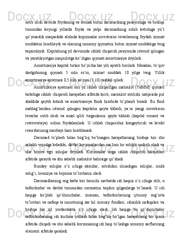 sotib olish davrida foydaning va demak butun daromadning pasayishiga va boshqa
tomondan   keyingi   yillarda   foyda   va   yalpi   daromadning   oshib   ketishiga   yo’l
qo’ymaslik  maqsadida  alohida kopxonalar  investision tovarlarning foydali  xizmat
muddatini hisoblaydi va ularning umumiy qiymatini butun xizmat muddatiga teng
taqsimlaydi. Kapitalning yil davomida ishlab chiqarish jarayonida istemol qilingan
va yaratilayotgan maqsulotga ko’chgan qiymati amortizasiya deyiladi. 
Amortizasiya kapital turlari bo’yicha har yili ajratib boriladi. Masalan, to’quv
dastgohining   qiymati   5   mln   so’m,   xizmat   muddati   10   yilga   teng.   Yillik
amortizasiya ajratmasi 0,5 mln so’mni (5:10) tashkil qiladi. 
Amortizasiya ajratmasi shu yil ishlab chiqarilgan mahsulot (YaMM) qiymati
tarkibiga ishlab chiqarish harajatlari sifatida kirib, maxsulot sotilishi natijasida pul
shaklida   qaytib   keladi   va   amortizasiya   fondi   hisobida   to’planib   boradi.   Bu   fond
mablag’laridan   istemol   qilingan   kapitalni   qayta   tiklash,   ya`ni   yangi   investision
tovarlar   sotib   olish   va   amal   qilib   turganlarini   qayta   tiklash   (kapital   remont   va
restovratsiya)   uchun   foydalaniladi.   U   ishlab   chiqarishni   kengaytirish   va   kredit
resurslarining manbayi ham hisoblanadi. 
Daromad   to’plash   bilan   bog’liq   bo’lmagan   harajatlarning   boshqa   turi   shu
sababli vujudga keladiki, davlat korxonalaridan ma`lum bir soliqni undirib oladi va
ular   biznes   egri   soliqlar   deyiladi.   Korxonalar   unga   ishlab   chiqarish   harajatlari
sifatida qaraydi va shu sababli mahsulot bahosiga qo’shadi. 
Bunday   soliqlar   o’z   ichiga   aksizlar,   sotishdan   olinadigan   soliqlar,   mulk
solig’i, lisenziya va bojxona to’lovlarini oladi. 
Daromadlarning eng katta turi birinchi navbatda ish haqini o’z ichiga olib, u
tadbirkorlar   va   davlat   tomonidan   mexnatini   taqdim   qilganlarga   to’lanadi.   U   ish
haqiga   ko’plab   qo’shimchalar,   xususan,   tadbirkorlarning   ijtimoiy   sug’urta
to’lovlari   va  nafaqa  ta`minotining  xar  hil   xususiy   fondlari,  ishsizlik   nafaqalari  va
boshqa   har   xil   yordamlarni   o’z   ichiga   oladi.   Ish   haqiga   bu   qo’shimchalar
tadbirkorlarning   ish   kuchini   yollash   bilan   bog’liq   bo’lgan   harajatining   bir   qismi
sifatida chiqadi va shu sababli korxonaning ish haqi to’lashga umumiy sarflarining
elementi sifatida qaraladi.  