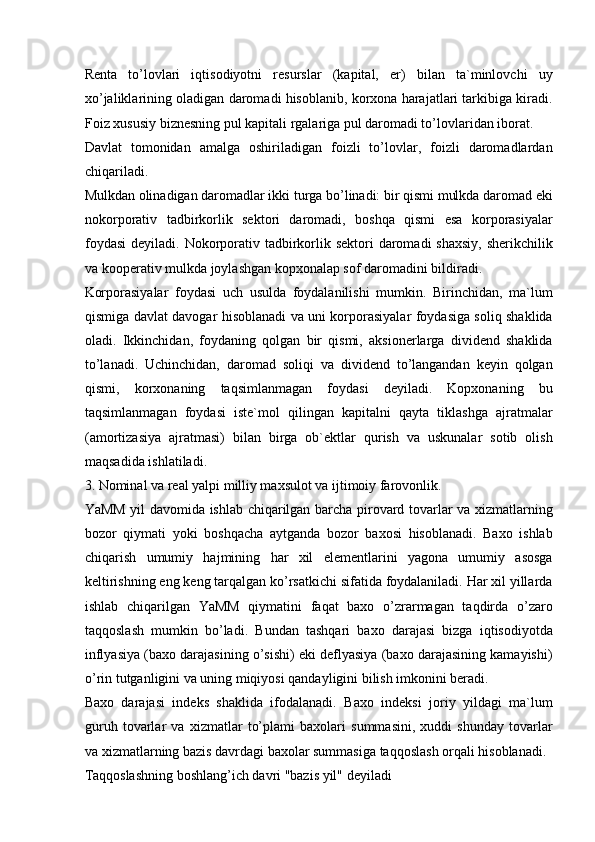 Renta   to’lovlari   iqtisodiyotni   resurslar   (kapital,   er)   bilan   ta`minlovchi   uy
xo’jaliklarining oladigan daromadi hisoblanib, korxona harajatlari tarkibiga kiradi.
Foiz xususiy biznesning pul kapitali rgalariga pul daromadi to’lovlaridan iborat. 
Davlat   tomonidan   amalga   oshiriladigan   foizli   to’lovlar,   foizli   daromadlardan
chiqariladi. 
Mulkdan olinadigan daromadlar ikki turga bo’linadi: bir qismi mulkda daromad eki
nokorporativ   tadbirkorlik   sektori   daromadi,   boshqa   qismi   esa   korporasiyalar
foydasi  deyiladi. Nokorporativ tadbirkorlik sektori  daromadi  shaxsiy,  sherikchilik
va kooperativ mulkda joylashgan kopxonalap sof daromadini bildiradi. 
Korporasiyalar   foydasi   uch   usulda   foydalanilishi   mumkin.   Birinchidan,   ma`lum
qismiga davlat davogar hisoblanadi va uni korporasiyalar foydasiga soliq shaklida
oladi.   Ikkinchidan,   foydaning   qolgan   bir   qismi,   aksionerlarga   dividend   shaklida
to’lanadi.   Uchinchidan,   daromad   soliqi   va   dividend   to’langandan   keyin   qolgan
qismi,   korxonaning   taqsimlanmagan   foydasi   deyiladi.   Kopxonaning   bu
taqsimlanmagan   foydasi   iste`mol   qilingan   kapitalni   qayta   tiklashga   ajratmalar
(amortizasiya   ajratmasi)   bilan   birga   ob`ektlar   qurish   va   uskunalar   sotib   olish
maqsadida ishlatiladi. 
3. Nominal va real yalpi milliy maxsulot va ijtimoiy farovonlik. 
YaMM yil davomida ishlab chiqarilgan barcha pirovard tovarlar va xizmatlarning
bozor   qiymati   yoki   boshqacha   aytganda   bozor   baxosi   hisoblanadi.   Baxo   ishlab
chiqarish   umumiy   hajmining   har   xil   elementlarini   yagona   umumiy   asosga
keltirishning eng keng tarqalgan ko’rsatkichi sifatida foydalaniladi. Har xil yillarda
ishlab   chiqarilgan   YaMM   qiymatini   faqat   baxo   o’zrarmagan   taqdirda   o’zaro
taqqoslash   mumkin   bo’ladi.   Bundan   tashqari   baxo   darajasi   bizga   iqtisodiyotda
inflyasiya (baxo darajasining o’sishi) eki deflyasiya (baxo darajasining kamayishi)
o’rin tutganligini va uning miqiyosi qandayligini bilish imkonini beradi. 
Baxo   darajasi   indeks   shaklida   ifodalanadi.   Baxo   indeksi   joriy   yildagi   ma`lum
guruh   tovarlar   va   xizmatlar   to’plami   baxolari   summasini,   xuddi   shunday   tovarlar
va xizmatlarning bazis davrdagi baxolar summasiga taqqoslash orqali hisoblanadi. 
Taqqoslashning boshlang’ich davri "bazis yil" deyiladi  